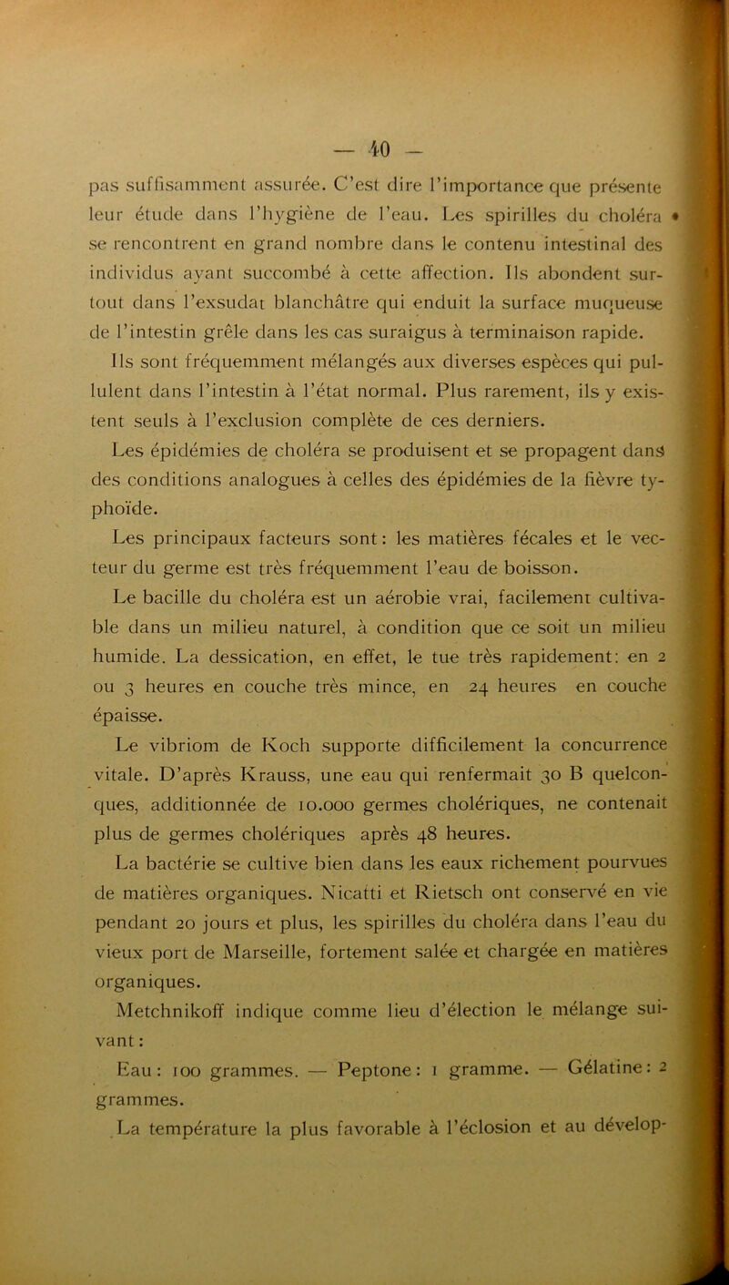 pas suffisamment assurée. C’est dire l’importance que présente leur étude dans l’hygiène de l’eau. Les spirilles du choléra se rencontrent en grand nombre dans le contenu intestinal des individus ayant succombé à cette affection. Ils abondent sur- tout dans l’exsudât blanchâtre qui enduit la surface muqueuse de l’intestin grêle dans les cas suraigus à terminaison rapide. Ils sont fréquemment mélangés aux diverses espèces qui pul- lulent dans l’intestin à l’état normal. Plus rarement, ils y exis- tent seuls à l’exclusion complète de ces derniers. Les épidémies de choléra se produisent et se propagent danji des conditions analogues à celles des épidémies de la fièvre ty- phoïde. Les principaux facteurs sont : les matières fécales et le vec- teur du germe est très fréquemment l’eau de boisson. Le bacille du choléra est un aérobie vrai, facilement cultiva- ble dans un milieu naturel, à condition que ce soit un milieu humide. La dessication, en effet, le tue très rapidement: en 2 ou 3 heures en couche très mince, en 24 heures en couche épaisse. Le vibriom de Koch supporte difficilement la concurrence t vitale. D’après Krauss, une eau qui renfermait 30 B quelcon- ques, additionnée de 10.000 germes cholériques, ne contenait plus de germes cholériques après 48 heures. La bactérie se cultive bien dans les eaux richement pourvues de matières organiques. Nicatti et Rietsch ont conser^'^é en vie pendant 20 jours et plus, les spirilles du choléra dans l’eau du vieux port de Marseille, fortement salée et chargée en matières organiques. Metchnikoff indique comme lieu d’élection le mélange sui- vant : Eau: foo grammes. — Peptone : 1 gramme. — Gélatine: 2 grammes. La température la plus favorable à l’éclosion et au dévelop-