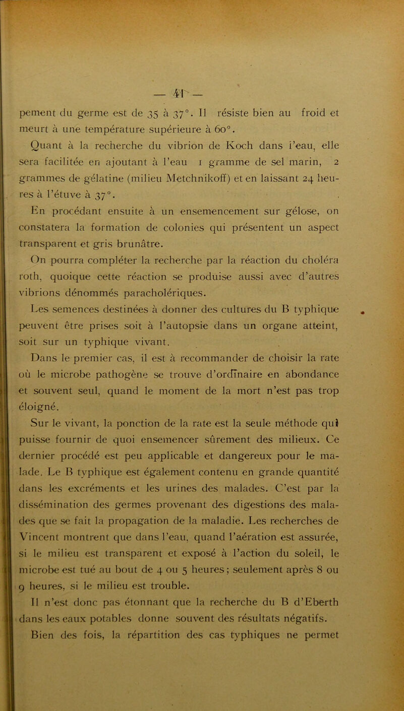 meurt à une température supérieure à 60°. Quant à la recherche du vibrion de Koch dans l’eau, elle sera facilitée en ajoutant à l’eau i gramme de sel marin, 2 grammes de gélatine (milieu Metchnikoff) et en laissant 24 heu- res à l’étuve à 37°. En procédant ensuite à un ensemencement sur gélose, on constatera la formation de colonies qui présentent un aspect transparent et gris brunâtre. On pourra compléter la recherche par la réaction du choléra roth, quoique cette réaction se produise aussi avec d’autres vibrions dénommés paracholériques. Les semences destinées à donner des cultures du B typhique p>euvent être prises soit à l’autopsie dans un organe atteint, soit sur un typhique vivant. Dans le premier cas, il est à recommander de choisir la rate où le microbe pathogène se trouve d’ordinaire en abondance et souvent seul, quand le moment de la mort n’est pas trop éloigné. Sur le vivant, la ponction de la rate est la seule méthode qui puisse fournir de quoi ensemencer sûrement des milieux. Ce dernier procédé est peu applicable et dangereux pour le ma- lade. Le B typhique est également contenu en grande quantité dans les excréments et les urines des malades. C’est par la dissémination des germes provenant des digestions des mala- des que se fait la propagation de la maladie. Les recherches de Vincent montrent que dans l’eau, quand l’aération est assurée, si le milieu est ti^an-sparent et exposé à l’action du soleil, le microbe est tué au bout de 4 ou 5 heures; seulement après 8 ou 9 heures, si le milieu est trouble. Il n’est donc pas étonnant que la recherche du B d’Eberth dans les eaux potables donne souvent des résultats négatifs. Bien des fois, la répartition des cas typhiques ne permet