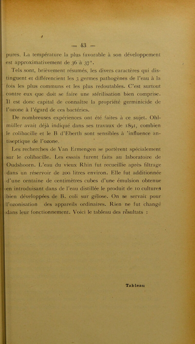 pures. La température la plus favorable à son développement est approximativement de 36 à 37°. Tels sont, brièvement résumés, les divers caractères qui dis- tinguent et différencient les 3 germes pathogènes de l’eau à la fois les plus communs et les plus redoutables. C’est surtout contre eux que,doit se faire une stérilisation bien comprise. 11 est donc capital de connaître la propriété germinicide de l’ozone à l’égard de ces bactéries. De nombreuses expériences ont été faites à ce sujet. Ohl- müller avait déjà indiqué dans ses travaux de 1891, combien le colibacille et le B d’Eberth sont sensibles à ’influence an- tiseptique de l’ozone. Les recherches de Van Ermengen se portèrent spécialement sur le colibacille. Les essais furent faits au laboratoire de Oudshoorn. L’eau du vieux Rhin fut recueillie après filtrage dans un réservoir de 200 litres environ. Elle fut additionnée d’une centaine de centimètres cubes d’une émulsion obtenue -en introduisant dans de l’eau distillée le produit de 10 culturel bien développées de B. coli sur gélose. On se servait pour l’ozonisation des appareils ordinaires. Rien ne fut changé dans leur fonctionnement. Voici le tableau des résultats :