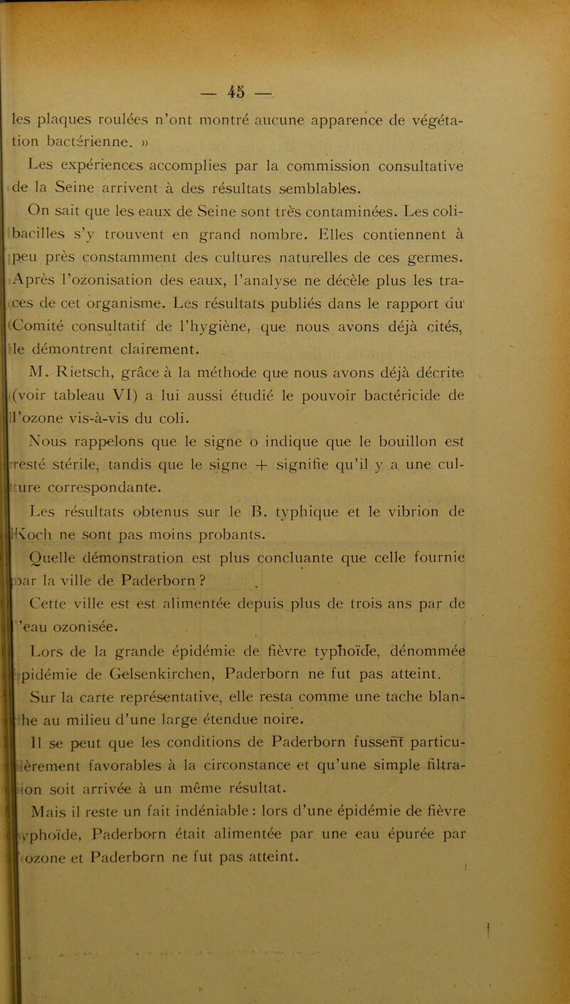 les plaques roulées n’ont montré aucune apparence de végéta- tion bactérienne. » Les expériences accomplies par la commission consultative de la Seine arrivent à des résultats semblables. On sait que les eaux de Seine sont très contaminées. Les coli- bacilles s’y trouvent en grand nombre. Elles contiennent à .peu près constamment des cultures naturelles de ces germes. Après l’ozonisation des eaux, l’analyse ne décèle plus les tra- ces de cet organisme. Les résultats publiés dans le rapport du' tComité consultatif de l’hygiène, que nous avons déjà cités, lie démontrent clairement. M. Rietsch, grâce à la méthode que nous avons déjà décrite '(voir tableau VI) a lui aussi étudié le pouvoir bactéricide de ! l’ozone vis-à-vis du coli. Nous rappelons que le signe o indique que le bouillon est rresté stérile, tandis que le signe -f signifie qu’il y a une cul- :ure correspondante. Les résultats obtenus sur le B. typhique et le vibrion de Koch ne sont pas moins probants. Quelle démonstration est plus concluante que celle fournie oar la ville de Paderborn ? Cette ville est est alimentée depuis plus de trois ans par de ”eau ozonisée. A Lors de la grande épidémie de fièvre typhoïde, dénommée “pidémie de Gelsenkirchen, Paderborn ne fut pas atteint. Sur la carte représentative, elle resta comme une tache blan- he au milieu d’une large étendue noire. 11 se pæut que les conditions de Paderborn fussenï particu- i'ièrement favorables à la circonstance et qu’une simple fil-tra- iion soit arrivée à un même résultat. Mais il reste un fait indéniable : lors d’une épidémie de fièvre y'phoïde, Paderborn était alimentée par une eau épurée par ozone et Paderborn ne fut pas atteint.
