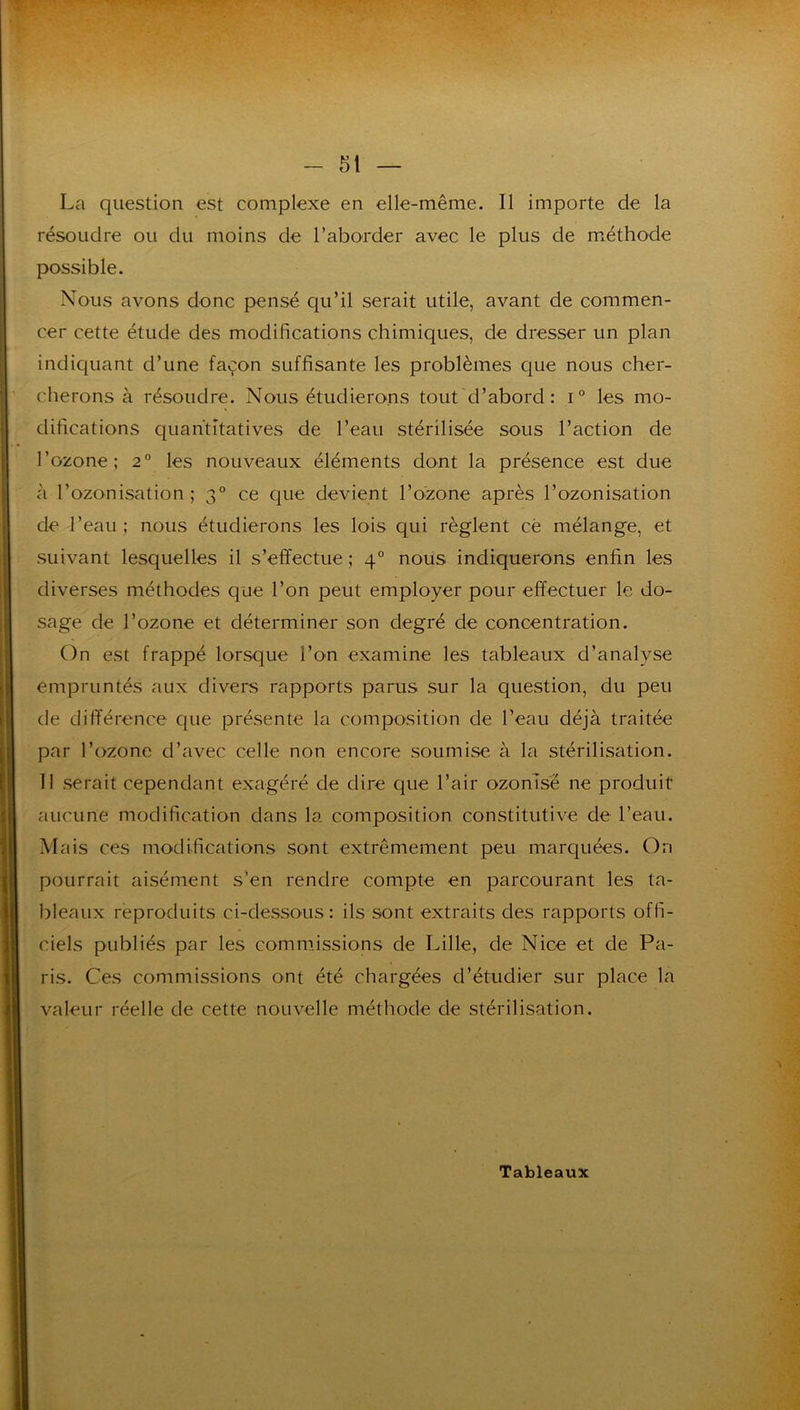 La question est complexe en elle-même. Il importe de la résoudre ou du moins de l’aborder avec le plus de m^éthode possible. Nous avons donc pensé qu’il serait utile, avant de commen- cer cette étude des modifications chimiques, de dresser un plan indiquant d’une façon suffisante les problèmes que nous cher- cherons à résoudre. Nous étudierons tout'd’abord : i° les mo- difications quantitatives de l’eau stérilisée sous l’action de l’ozone; 2° les nouveaux éléments dont la présence est due à l’ozonisation; 3° ce que devient l’ozone après l’ozonisation de l’eau; nous étudierons les lois qui règlent cè mélange, et suivant lesquelles il s’effectue ; 4° nous indiquerons enfin les diverses méthodes que l’on peut employer pour effectuer le do- sage de l’ozone et déterminer son degré de concentration. On est frappé lorsque l’on examine les tableaux d’analyse empruntés aux divers rapports parus sur la question, du peu de différence que présente la composition de l’eau déjà traitée par l’ozone d’avec celle non encore soumise à la stérilisation. 11 serait cependant exagéré de dire que l’air ozomsë ne produit aucune modification dans la composition constitutive de l’eau. Mais ces modifications sont extrêmement peu marquées. On pourrait aisément s’en rendre compte en parcourant les ta- bleaux reproduits ci-dessous : ils sont extraits des rapports offi- ciels publiés par les commissions de Lille, de Nice et de Pa- ris. Ces con'imissions ont été chargées d’étudier sur place la valeur réelle de cette nouvelle méthode de stérilisation. Tableaux