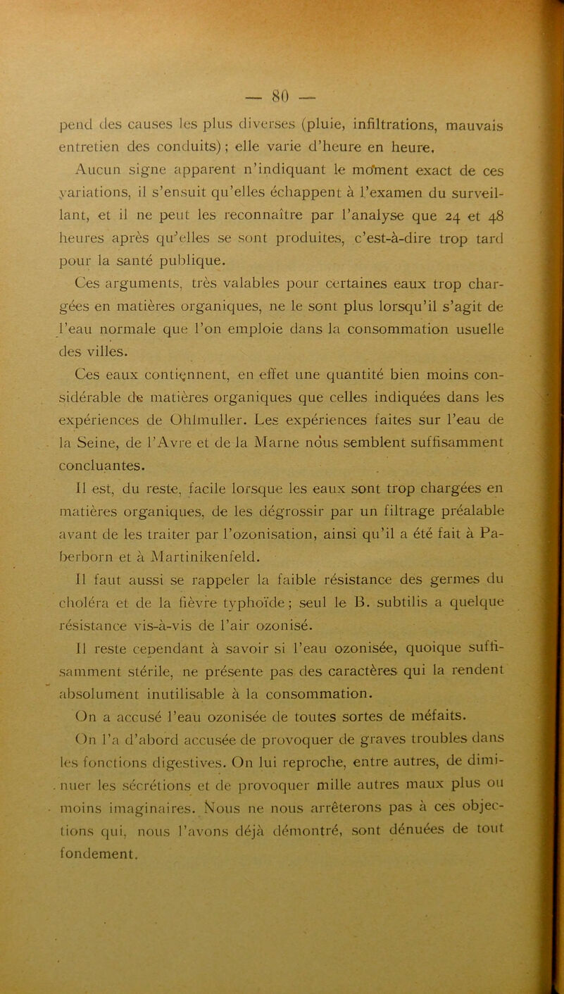 pend des causes les plus diverses (pluie, infiltrations, mauvais entretien des conduits) ; elle varie d’heure en heure. Aucun signe apparent n’indiquant le moïnent exact de ces ^variations, il s’ensuit qu’elles échappent à l’examen du surveil- lant, et il ne peut les reconnaître par l’analyse que 24 et 48 heures après qu^dles se sont produites, c’est-à-dire trop tard pour la santé publique. Ces arguments, très valables pour certaines eaux trop char- gées en matières organiques, ne le sont plus lorsqu’il s’agit de l’eau normale que l’on emploie dans la consommation usuelle des villes. Ces eaux conti<;nnent, en effet une quantité bien moins con- sidérable de matières organiques q[ue celles indiquées dans les expériences de ühlmuller. Les expériences faites sur l’eau de la Seine, de l’Avre et de la Marne nous semblent suffisamment concluantes. 11 est, du reste, facile lorsque les eaux sont trop chargées en matières organiques, de les dégrossir par un filtrage préalable avant de les traiter par rozonisation, ainsi qu’il a été fait à Pa- berborn et à Martinikenfeld. 11 faut aussi se rappeler la faible résistance des germes du choléra et de la fièvre typhoïde; seul le B. subtilis a quelque résistance vis-à-vis de l’air ozonisé. 11 reste cependant à savoir si l’eau ozonisée, quoique suffi- samment stérile, ne présente pas des caractères qui la rendent absolument inutilisable à la consommation. (3n a accusé l’eau ozonisée de toutes sortes de méfaits. On l’a d’abord accusée de provoquer de graves troubles dans les fonctions digestives. On lui reproche, entre autres, de dimi- nuer les sécrétions et de provoquer mille autres maux plus ou moins imaginaires. Mous ne nous arrêterons pas à ces objec- tions qui, nous l’avons déjà démontré, sont dénuées de tout fondement.