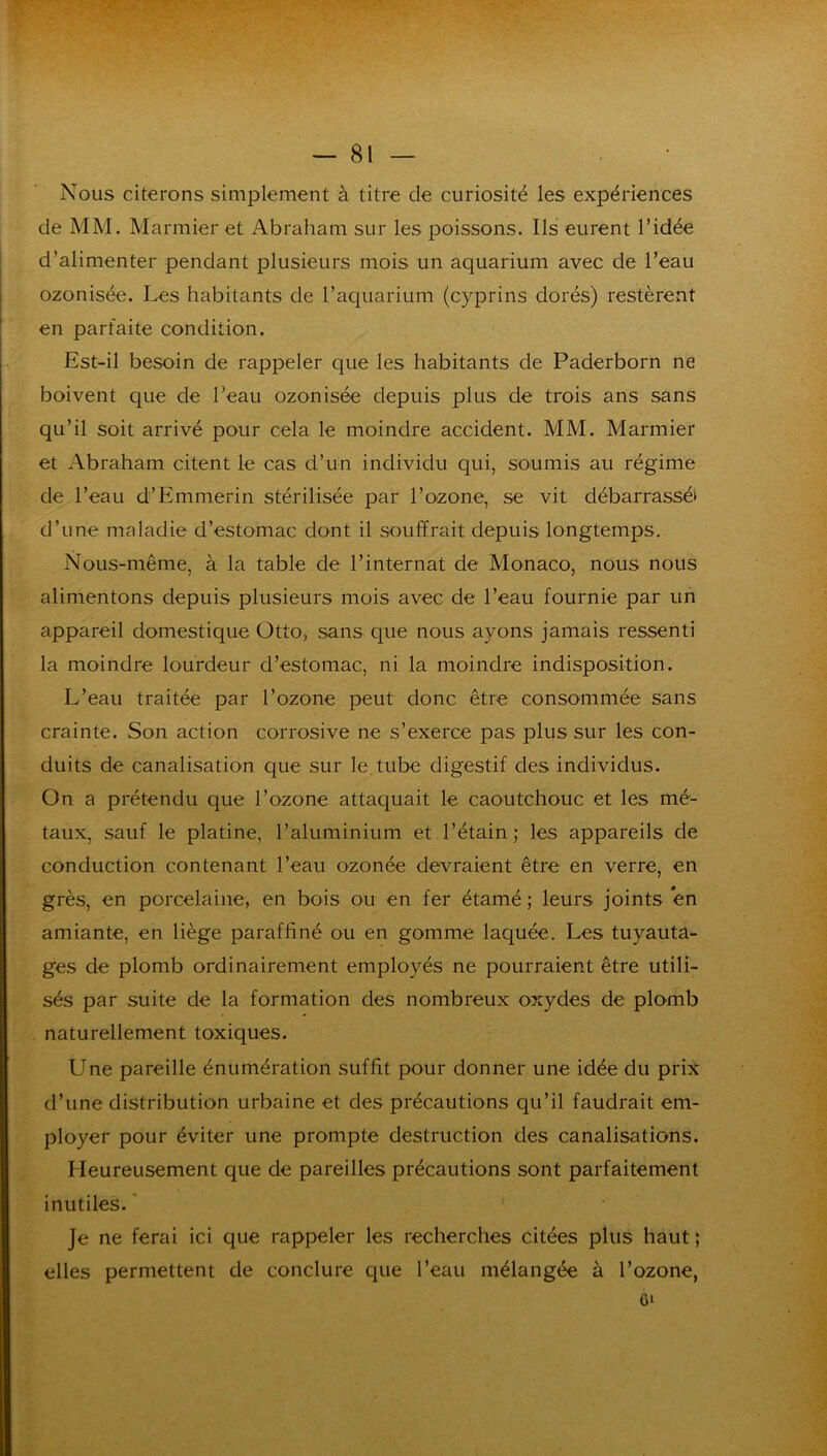 Nous citerons simplement à titre de curiosité les expériences de MM. Marmier et Abraham sur les poissons. Ils eurent l’idée d’alimenter pendant plusieurs mois un aquarium avec de l’eau ozonisée. Les habitants de l’aquarium (cyprins dorés) restèrent en parfaite condition. Est-il besoin de rappeler que les habitants de Paderborn ne boivent que de l’eau ozonisée depuis plus de trois ans sans qu’il soit arrivé pour cela le moindre accident. MM. Marmier et Abraham citent le cas d’un individu qui, soumis au régime de l’eau d’Emmerin stérilisée par l’ozone, se vit débarrassé» d’une maladie d’estomac dont il souffrait depuis longtemps. Nous-même, à la table de l’internat de Monaco, nous nous alimentons depuis plusieurs mois avec de l’eau fournie par un appareil domestique Otto, sans que nous ayons jamais ressenti la moindre lourdeur d’estomac, ni la moindre indisposition. L’eau traitée par l’ozone peut donc être consommée sans crainte. Son action corrosive ne s’exerce pas plus sur les con- duits de canalisation que sur le. tube digestif des individus. On a prétendu que l’ozone attaquait le caoutchouc et les mé- taux, sauf le platine, l’aluminium et l’étain; les appareils de conduction contenant l’eau ozonée devraient être en verre, en grès, en porcelaine, en bois ou en fer étamé ; leurs joints en amiante, en liège paraffiné ou en gomme laquée. Les tuyauta- ges de plomb ordinairement employés ne pourraient être utili- sés par suite de la formation des nombreux oxydes de plomb naturellement toxiques. Une pareille énumération suffit pour donner une idée du prix d’une distribution urbaine et des précautions qu’il faudrait em- ployer pour éviter une prompte destruction des canalisations. Heureusement que de pareilles précautions sont parfaitement inutiles. ' Je ne ferai ici que rappeler les recherches citées plus haut ; elles permettent de conclure que l’eau mélangée à l’ozone, 6i