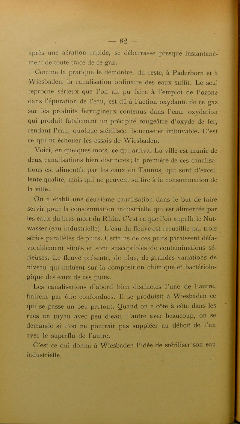 après une aération rapide, se débarrasse presque instantané- ment de toute trace de ce gaz. Comme la pratique le démontre, du reste, à Paderborn et à VViesbaden, la canalisatioii ordinaire des eaux suffit. Le seul reproche sérieux que l’on ait pu faire à l’emploi de l’ozone dans l’épuration de l’eau, est dû à l’action oxydante de ce gaz sur les produits ferrugineux contenus dans l’eau, oxydation qui produit fatalement un précipité rougeâtre d’oxyde de fer, rendant l’eau, quoique stérilisée, boueuse et imbuvable. C’est ce qui fit échouer les essais de Wiesbaden. Voici, en quelques mots, ce qui arriva. La ville est munie de deux canalisations bien distinctes ; la première de ces canalisa- tions est alimentée par les eaux du Taunus, qui sont d’excel- lente qualité, mais qui ne peuvent suffire à la consommation de la ville. On a établi une deuxième canalisation dans le but de faire servir pour la consommation industrielle qui est alimentée par les eaux du bras mort du Rhin. C’est ce que l’on-appelle le Nut- wasser (eau industrielle). L’eau du fleuve est recueillie par trois séries parallèles de puits. Certains de ces puits paraissent défa- vorablement situés et sont susceptibles de contaminations sé- rieuses. Le fleuve présente, de plus, de grandes variations de niveau qui influent sur la composition chimique et bactériolo- gique des eaux de ces puits. ’ Les canalisations d’abord bien distinctes l’une de l’autre, finirent par être confondues. Il se produisit à Wiesbaden ce qui se passe un peu partout. Quand on a côte à côte dans les rues un tuyau avec peu d’eau, l’autre avec beaucoup, on se demande si Lon ne pourrait pas suppléer au déficit de l’un avec le superflu de l’autre. C’est ce qui donna à Wiesbaden l’idée de stériliser son eau industrielle.