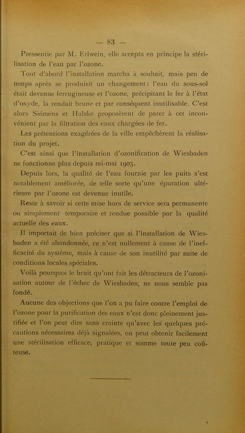 Pressentie par M. Erlwein, elle accepta en principe la stéri- lisation de l’eau par l’ozone. Tout d’abord l’installation marcha à souhait, mais peu de temps après se produisit un changement: l’eau du sous-sol était devenue ferrugineuse et l’ozone, précipitant le fer à l’état d’oxyde, la rendait brune et par conséquent inutilisable. C’est alors Siémens et Flalske proposèrent de parer à cet incon- vénient par la filtration des eaux chargées de fer. Les prétentions exagérées de la ville empêchèrent la réalisa- tion du projet. C’est ainsi que l’installation d’ozonification de Wiesbaden ne fonctionne plus depuis mi-mai 1903. Depuis lors, la qualité de l’eau fournie par les puits s’est notablement améliorée, de telle sorte qu’une épuration ulté- rieure par l’ozone est devenue inutile. Reste à savoir si cette mise hors de service sera permanente ou simplement temporaire et rendue possible par la qualité actuelle des eaux. Il importait de bien préciser que si l’installation de Wies- baden a été abandonnée, ce n’est nullement à cause de l’inef- ficacité du système, mais à cause de son inutilité par suite de conditions locales spéciales. Voilà pourquoi le bruit qu’ont fait les détracteurs de l’ozonj- sation autour de l’échec de Wiesbaden, ne nous semble pas fondé.. Aucune des objections que l’on a pu faire contre l’emploi de l’ozone pour la purification des eaux n’est donc pleinement jus- tifiée et l’on peut dire sans crainte qu’avec les quelques pré- cautions nécessaires déjà signalées, on peut obtenir facilement une stérilisation efficace, pratique et somme toute peu coû- teuse.
