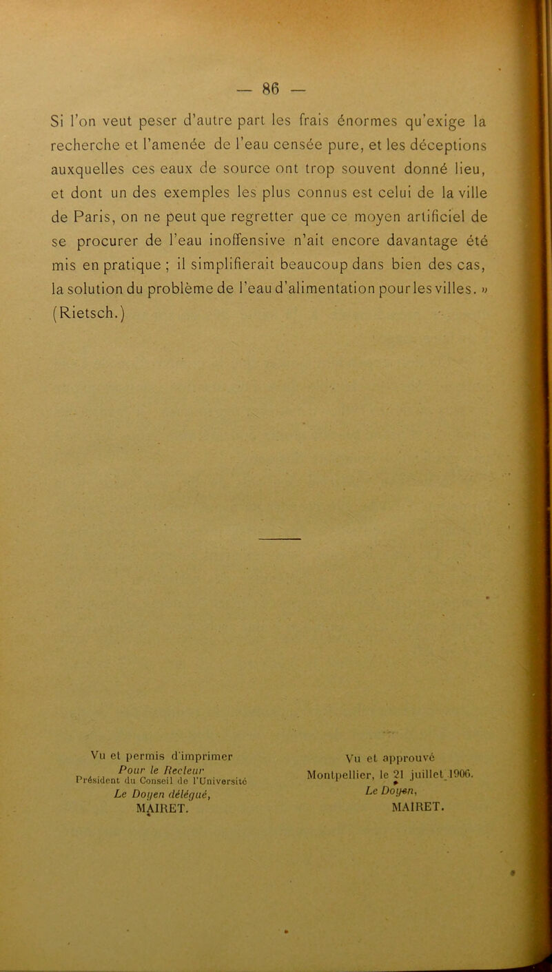 Si l’on veut peser d’autre part les frais énormes qu’exige la recherche et l’amenée de l’eau censée pure, et les déceptions auxquelles ces eaux de source ont trop souvent donné lieu, et dont un des exemples les plus connus est celui de la ville de Paris, on ne peut que regretter que ce moyen artificiel de se procurer de l’eau inoffensive n’ait encore davantage été mis en pratique ; il simplifierait beaucoup dans bien des cas, la solution du problème de l’eau d’alimentation pourles villes. » (Rietsch.) Vu et permis d'imprimer Pour le Recleur Président du Conseil do TUniversitô Le Doyen délégué, MAIRET, « Vu et approuvé Montpellier, le 21 juillet lOOC. Le Doifen, MAIRET.