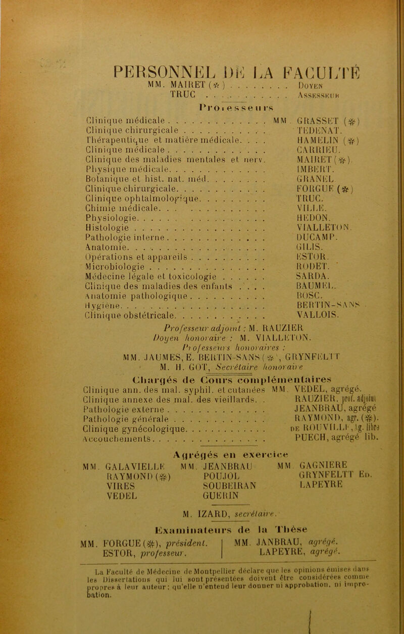 PERSONNEL DE LA EALUl/l'É MM, MAIltET(*) iJoïisN TRUC . . . Assrsskoh 1*1*01 e ft s e II rs Clinique médicale . MM, GRASSET {^) Clinique chirurgicale TEDENAT. l’hérapeulique et matière médicale. . . . HAMIilLIN Clinique médicale CyUütllîü. Clinique des maladies mentales et nerv. MAIRET ( Y)?-). Physique médicale IMBIÜUT. Botanique et hist. nat. méd GBANiCL Clinique chirurgicale FOUGUE (*) Clinique ophtalmologique TRUC. Chimie médicale VILLE. Physiologie HEÜON. Histologie VIALLETON, Pathologie inlerne DUCAMP. Anatomie. . GILIS. Opérations et appareils ESTOR. Microbiologie IIODET. Médecine légale et toxicologie SARDA. Clinique des maladies des enfants . BAUMEL. Anatomie pathologique BOSC. Hygiène BEB'I’IN-SANS • Clinique obstétricale VALLOIS. Professeur adjoint : M. RAUZIER Doyen honoraire: M. VlALLIiTON. /*7ofesseurs honoraires : MM. .1AUMES,E. BEimN-SANS(‘)'i‘', GIIYNFELTT M. H. GOT, Secrétaire honoraire Chai‘f|és de Cours complémentaires Clinique ann. des mal. syphil. et cutanées MM, VEDEL, agrégé. Clinique annexe des mal. des vieillards. . R.AUZIEU. prof. ailjoiiJl Pathologie externe JEANBRAU, agrégé Pathologie générale RAYMONI), agr. (^^). Clinique gynécologique oe BOUVILU',.^g. libro Accouchements PUECH, agrégé lib. A(|i*é(jés en exercice MM, GALA VIELLE MM, JEANBRAU MM GAGNIERE RAYMOND POU.IOL GRYNFELTT En. VIRES SOUBEIRAN LAPEYRE VEDEL GUERIN M. IZARD, secrétaire. Fixa mi lia leurs de la J'Iièse MM. FORGUEf:^), président. MM. JANBRAU, agrégé. ESTOR, professeur. LAPEYRE, agrégé. La Faculté de Médecine de Montpellier déclare que les opinions émises dans les Dissertations qui lui sont présentées doivent être considérées comme proprep à leur auteur: qu’elle n’enteud leur donner ni approbation, ni impro- bation.