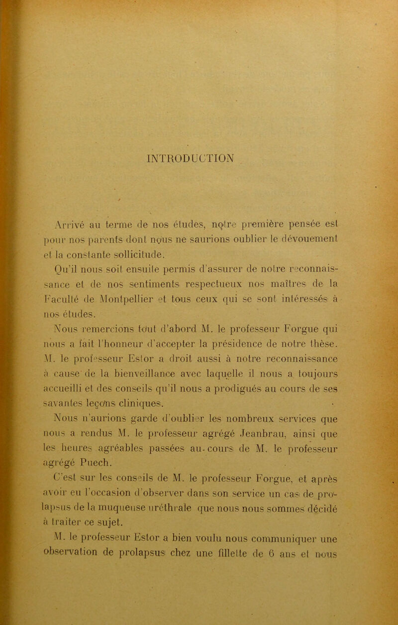 INTRODUCTION Arrivé au terme de nos études, notre première pensée est pour nos parents dont nous ne saurions oublier le dévouement et la constante sollicitude. Ou’il nous soit ensuite permis d’assurer de notre reconnais- sance et de nos sentiments respectueux nos maîtres de la Faculté de Montpellier et tous ceux qui se sont intéressés' à nos études. Nous remercions tout d’abord M. le professeur Forgue qui nous a fait l’honneur d’accepter la présidence de notre thèse. M. le prof*:'sseur Estor a droit aussi à notre reconnaissance à cause' de la bienveillance avec laquelle il nous a toujours accueilli et des conseils qu’il nous a prodigués au cours de ses savantes leço'ns cliniques. Nous n’aurions garde d’oublier les nombreux services que nous a rendus M. le professeur agrégé Jeanbrau, ainsi que les heures agréables passées au. cours de M. le professeur agrégé Piiech. C’est sur les conseils de M. le professeur Forgue, et après avoir eu l’occasion d’observer dans son service un cas de pro^ lapsus de la muqueuse uréthi'aîe que nous nous sommes décidé à traiter ce sujet. M. le professeur Estor a bien voulu nous communiquer une observation de prolapsus chez une fdlelte de 6 ans et nous