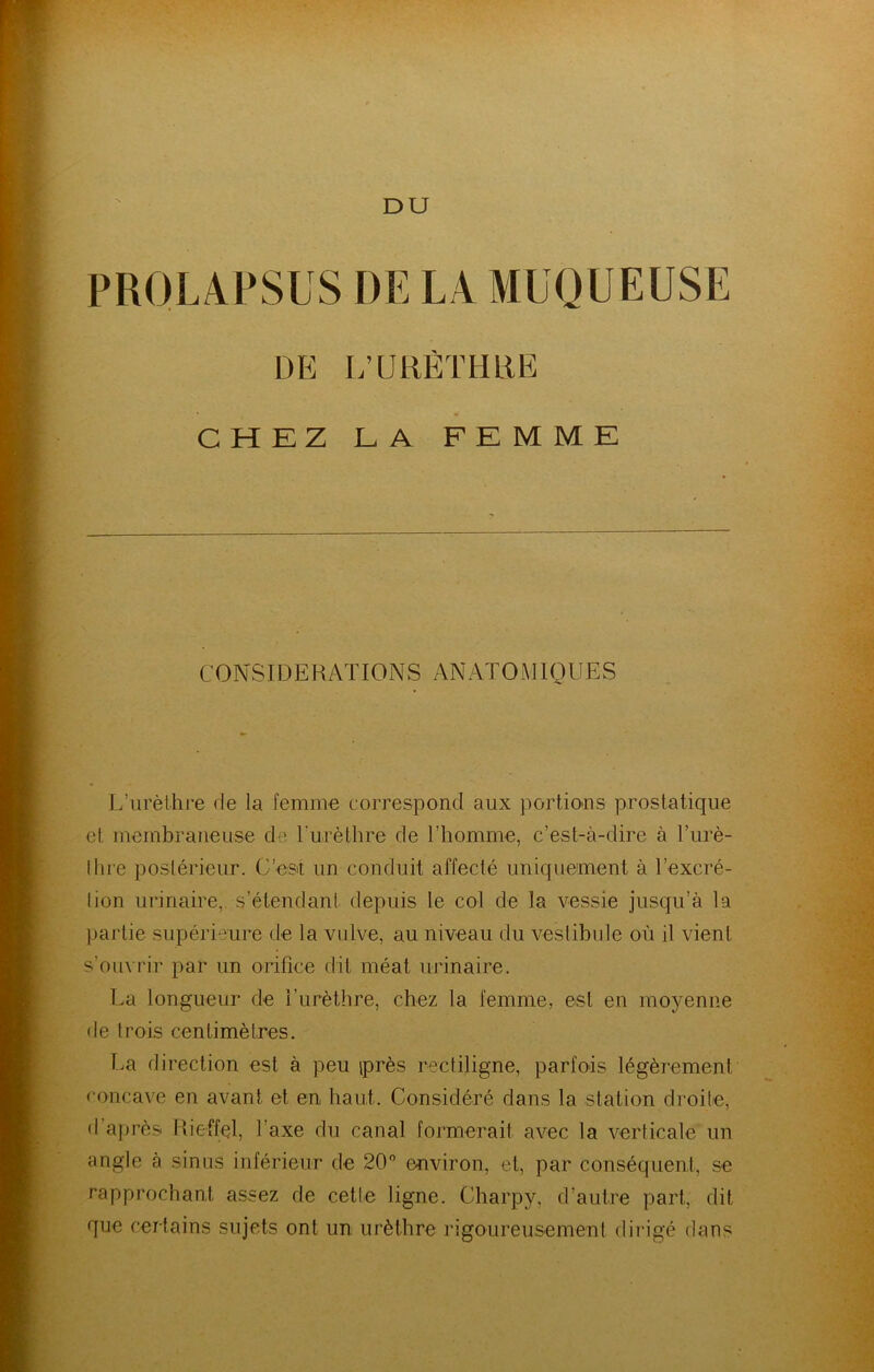 PROLAPSUS DE LA MUQUEUSE DE L’URÈTHRE CHEZ LA FEMME C 0 N SID E R AT 10 N S A N AT 0 M1Q U E S L’urèthre de la femme correspond aux portio>ns prostatique et membraneuse de Lurèthre de l’homme, c’est-à-dire à l’urè- Ihre postérieur. C’est un conduit affecté uniquement à l’excré- lion urinaire, s’étendant depuis le col de la vessie jusqu’à la partie supérieure de la vulve, au niveau du vestibule où il vient s’ouvrir par un orifice dit méat urinaire. La longueur de l’urèthre, chez la femme, est en moyenne de trois centimètres. T.a direction est à peu iprès rectiligne, parfois légèrement concave en avant et en haut. Considéré dans la station droite, d’après Pdeffel, l’axe du canal formerait avec la verticale un angle à sinus inférieur de 20 environ, et, par conséquent, se rapprochant assez de cette ligne. Charpy, d’autre part, dit que certains sujets ont un urèthre rigoureusement dii'igé dans