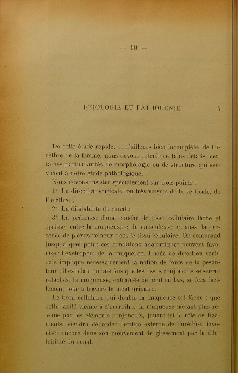 ETIOLOGIE ET PATHOGENIE ? De cette étude rapide, et d’ailleurs bien inconaplèle, de l’u- l’èthre de la femme, nous devons retenir certains détails, cer- taines iparticularités cle morphologie ou de structure qui ser- viront à notre étude pathologique. Nous devons insister spécialement sur trois points P La direction verticale, ou très voisine de la verticale, de r urèthre ; 2° La dilatabilité du canal ; 3® La présence d’une couche de tissn cellulaire lâche et épaisse entre la muqueuse et la niusculeuse, et aussi la pré- sence de plexus veineux dans le tissu cellulaire. On comprend jusqu’à quel point ces conditions anatomiques peuvent favo- riser l’exsitrophi» de la muqueuse. L’idée de direction verti- cale implique nécessairement la notion de force de la pesan- teur ; il est clair qu’une fois que les tissus conjonctifs se seront relâchés, la muqueuse, entraînée de haut en bas, se fera faci- lement jour à travers le méat urinaire. ]-,e tissu cellulaire qui double la muqueuse est lâche ; que cette laxité vienne à s’accroître, la muqueuse n’étant plus re- tenue par les éléments conjonctifs, jouant ici le rôle de liga- ments, viendra déborder l’orifice externe de l’urèthre, favo- risé ■ encore dans son mouvement de glissement par la dila- taln’lité du canal.