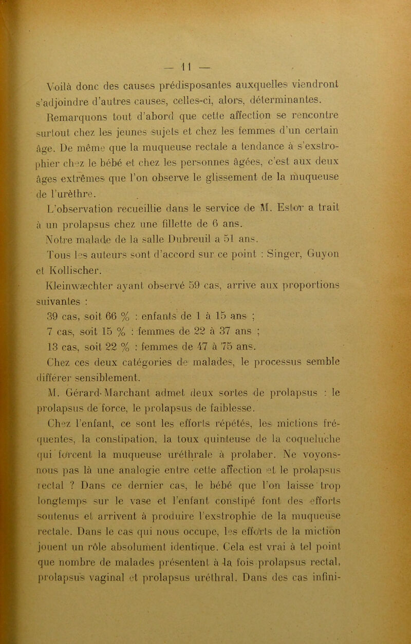 Voilà donc des causes prédisposantes auxquelles viendront s’adjoindre d’autres causes, celles-ci, alors, déterminantes. Remarquons tout d’abord que cette affection se rencontre surtout chez les jeunes sujets et chez les femmes d’un certain âge. De même que la muqueuse rectale a tendance à s’exstro- phier ch-z le bébé et chez les personnes âgées, c’est aux deux âges extrêmes que l’on obvserve le glissement de la muqueuse de l’urèthre. L’observation recueillie dans le service de M. Ester a trait à un prolapsus chez une fillette de 6 ans. Notre malade de la salle Dubreuil a 51 ans. Tous les auteurs sont d’accord sur ce point ; Singer, Guyon cl Kollischer. Kleinwæchter ayant observé 59 cas, arrive aux proportions suivantes : 39 cas, soit 66 % : enfants de 1 à 15 ans ; 7 cas, soit 15 % : femmes de 22 à 37 ans ; 13 cas, soit 22 % : femmes de 47 à 75 ans. Chez ces deux catégories de malades, le processus semble différer sensiblement. M. Gérard-Marchant admet deux sortes de prolapsus : le prolapsus de force, le prolapsus de faiblesse. Chez l’enfant, ce sont les efforts répétés, lesi mictions fré- ({Lientes, la constipation, la toux quinteuse de la coqueluche (|ui fdrcent la muqueuse uréthrale à prolaber. Ne voyons- nous ]ias là une analogie entre cette affection et le prolapsus rectal ? Dans ce dernier cas, le bébé que l’on laisse trop longtemps sur le vase et l’enfant constipé font des efforts soutenus et arrivent à produire rexstropbie de la muqueuse leclalc. Dans le cas qui nous occupe, les effo'rts de la miction jouent un rôle absoluinent identique. Cela est vrai à tel point que nombre de malades présentent à -la fois prolapsus rectal, ])rolapsu9 vaginal et prolapsus uréthral. Dans des cas infini-