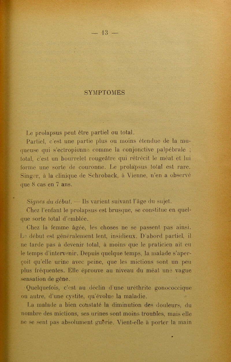 SYMPTOMES Le prolapsus peut être partiel ou total. Partiel, c’est une partie plus ou moins étendue de la mu- queusie qui s’ectropioune comme la conjonctive palpébrale ; total, c’est un bourrelet rougeâtre qui rétrécit le méat et lui forme une sorte de couronne. Le prolaipsus total est rare. Singer, à la clinique de Schroback, à Vienne, n’en a observé que 8 cas en 7 ans. Signes du début. — Ils varient suivant l’âge du sujet. Chez reniant le prolapsus est brus(]ue, se constitue en quel- que sorte t'dtal d’emblée. Chez la femme âgée, les choses ne se passent pas ainsi. L^ début est généralement lent, insidieux. D’abord partiel, il ne larde pas à devenir total, à moins que le praticien ait eu le temps d’intervenir. Depuis quelque temps, la malade s’aper- çoit qu’elle urine avec peine, que les mictions sont un peu plus fréquentes. Elle éprouve au niveau du méat une vague sensation de gêne. 'Quelquefois, c’est au .déclin d’une uréthrite gonococcique ou autre, d’une cystite, qu’évolue la maladie. La malade a bien co'nslaté la diminution des douleurs, du nombre des mictions, ses urines sont moina troubles, mais elle ne se seul pas absolument guérie. Vient-elle à porter la main
