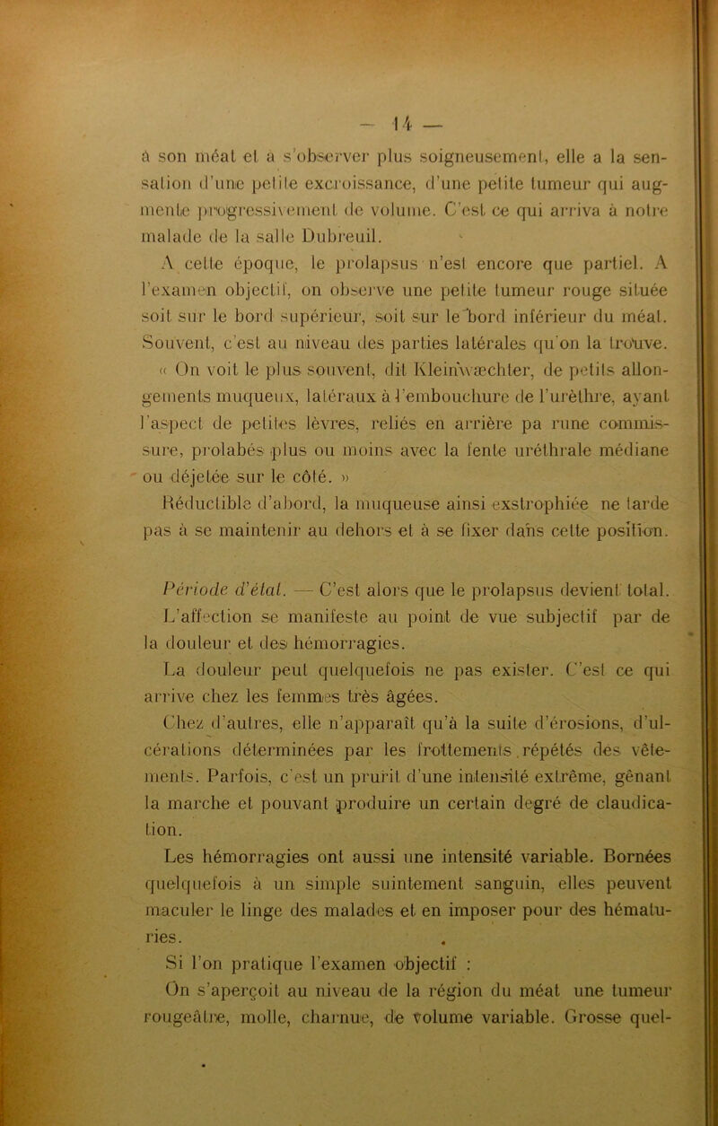son méat et a s’observer plus soigneusement, elle a la sen- salion d’unie pelile excroissance, d’une pelile tumeur qui aug- mente ])r'ügressi\ eiiient de volume. C’est ce qui arriva à nolie malade de la salle Dubreuil. A celle époque, le prolapsus n’esi encore que partiel. A l’examem objectif, on obsej’ve une petite tumeur rouge située soit sur le bord supérieur, soit sur le bord inférieur du méat. Souvent, c’est au niveau des parties latérales qu’on la Iro'uve. (( On voit le plus souvent, dit Kleinwæchler, de petits allon- gements muqueux, latéraux à-l’embouchure de l’urèthre, ayant l’aspect de petites lèvres, reliés en arrière pa rime commis- sure, piolabés plus ou moins avec la fente uréthrale médiane ou déjetée sur le côté. » Réductible d’abord, la muqueuse ainsi exstrophiée ne tarde pas à se maintenir au dehors et à se fixer dans celte position. Période d'étal. — C’est alors que le prolapsus devient total. L’affection se manifeste au point de vue subjectif par de la douleur et des hémorragies. La douleur peut quelquefois ne pas exister. C’est ce qui arrive chez les femmes très âgées. Chez d’autres, elle n’apparaît qu’à la suite d’érosions, d’ul- cérations déterminées par les frottements .répétés dés vête- ments. Parfois, c'est un prurit d’une intensité extrême, gênant la marche et pouvant produire un certain degré de claudica- tion. Les hémorragies ont aussi une intensité variable. Bornées quelquefois à un simple suintement sanguin, elles peuvent maculer le linge des malades et en imposer pour des hématu- ries. Si l’on pratique l’examen objectif : On s’aperçoit au niveau de la région du méat une tumeur rougeâtre, molle, charnue, de volume variable. Grosse quel-