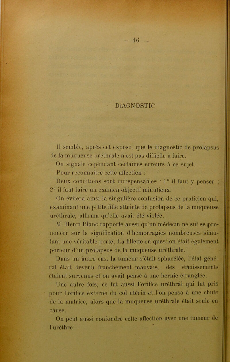 IG DIAGNOSTIC Il semble, après cet exposé, que le diagnostic de prolapsus de la muqueuse uréthrale n’est pas difficile à faire. On signale cependant certaines erreurs à ce sujet. Pour reconnaître cette affection : Deux conditions sont indispensables' : 1° il faut y penser ; 2° il faut faire un examen objectif minutieux. On évitera ainsi la singulière confusion de ce praticien qui, examinant une petite fille atteinte de prdlapsus de la muqueuse uréthrale, affirma qu’elle avait été violée. M. Henri Blanc rapporte aussi qu’un médecin ne sut se pro- noncer sur la signification d’hémorragies nombreuses .simu- lant une véritable perte. La fillette en question était également porteur d’un prolapsus de la muqueuse uréthrale. Dans un autre cas, la tumeur s’était sphacélée, l’état géné- ral était devenu franchement mauvais, des votoissements étaient survenus et on avait pensé à une hernie étranglée. Une autre fois, ce fut aussi l’orifice uréthral qui fut pris pour l’orifice externe du col utérin et l’on pensa à une chute de la matrice, alors que la muqueuse uréthrale était seule en cause. On peut aussi confondre cette affection avec une tumeur de l’urèthre.
