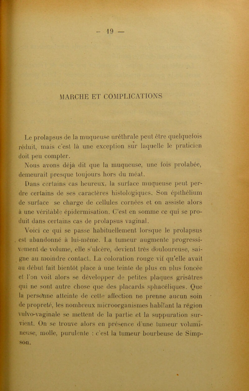 MARCHE ET COMPLICATIONS Le prolapsus de la muqueuse uréthrale peut être quelquefois réduit, mais c’est là une exception sur laquelle le praticien doit peu compter. Nous avons déjà dit que la muqueuse, une fois prolabée, demeurait presque toujours hors du méat. Dans certains cas heureux, la surface muqueuse peut per- dre certains de ses caractères histolo'giques. Son épithélium de surface se charge de cellules cornées et on assiste alors à une véritable épidermisation. C’est en somme ce qui se pro- duit dans certains cas de prolapsus vaginal. Voici ce qui se passe habituellement lorsque le prolapsus est abandonné à lui-même. La tumeur augmente progressi- vement de volume, elle s’ulcère, devient très dbuloureuse, sai- gne au moindre contact. La coloration rouge vif qu’elle avait au début fait bientôt place à une teinte de plus en plus foncée et l’on voit alors se développer de petites plaques grisâtresi qui ne sont autre chose que des placards sphacéliques. Que la persü'nne atteinte de cette affection ne prenne aucun soin de propreté, les nombreux microorganismes habîTant la région ndvo'-vaginale se mettent de la partie et la suppui'ation sur- vient. On se trouve alors en présence d’une tumeur volumi- neuse, molle, purulente : c’est la tumeur bourbeuse de Simp- son. %