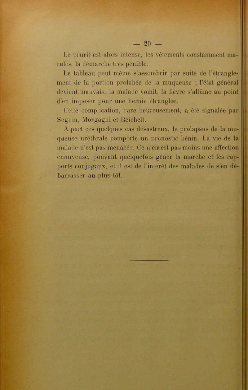 T.e prurit est aloi-s intense, les vôfemenls cctnsfamment ma- culés, la démarche très pénible. Le tableau peut même s’assombrir par suite de l’étrangle- ment de la portion prolabée de la muqueuse ; l’état général devient mauvais, la malade vomit, la fièvre s’allume au point d’en imposer pour une hernie étranghki. Celte com})lication, rare heureusement, a été signalée par Seguin, Morgagni et Reichelt. A part ces quelques cas désastreux, le prolapsus de la mu- queuse uréthrale comporte un pronostic bénin. La vie de la malade n’est pas menacée. Ce n’eni est pas moins une affection ennuyeuse, pouvant quelquefois gêner la marche et les rap- ports conjugaux, et il est de l’intérêt des malades de s’en dé- barrasser au plus lot.