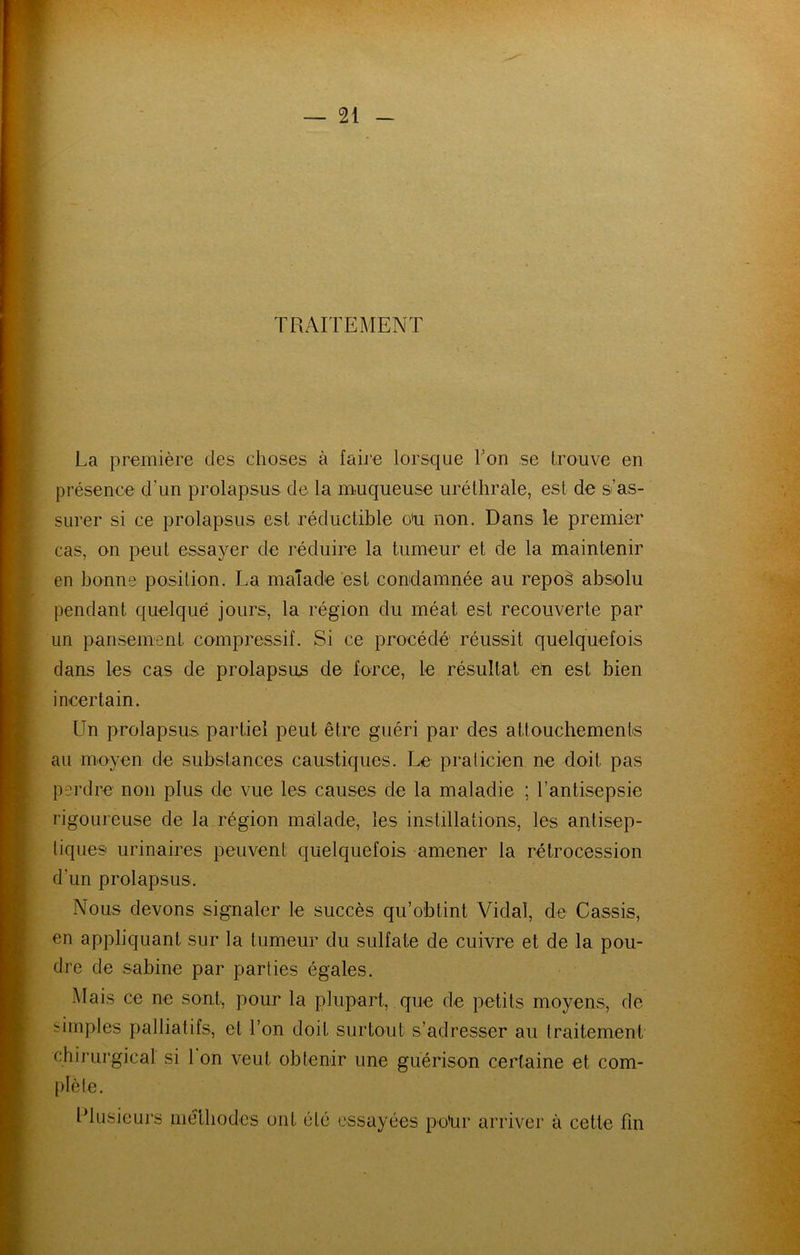 TRAITEMENT La première des choses à faire lorsque l’on se trouve en présence d’un prolapsus de la muqueuse uréthrale, est de s’as- surer si ce prolapsus est réductible o'u non. Dans le premier cas, on peut essayer de réduire la tumeur et de la maintenir en bonne position. La malade est condamnée au repoè abselu pendant quelque jours, la région du méat est recouverte par un pansement compressif. Si ce procédé réussit quelquefois dans les cas de prolapsus de force, le résultat eh est bien incertain. Un prolapsus partiel peut être guéri par des attouchements au moyen de substances caustiques. Le pralicien ne doit pas perdre non plus de vue les causes de la maladie ; rantisepsie rigoureuse de la région malade, les instillations, les antisep- tiques urinaires peuvent quelquefois amener la rétrocession d’un prolapsus. Nous devons signaler le succès qu’obtint Vidal, de Cassis, en appliquant sur la tumeur du sulfate de cuivre et de la pou- dre de Sabine par parties égales. Mais ce ne sont, pour la plupart, que de petits moyens, de simples palliatifs, et l’on doit surtout s’adresser au traitement chirurgical si 1 on veut obtenir une guérison certaine et com- plète. IMusieurs méthodes ont été essayées pohr arriver à cette fin