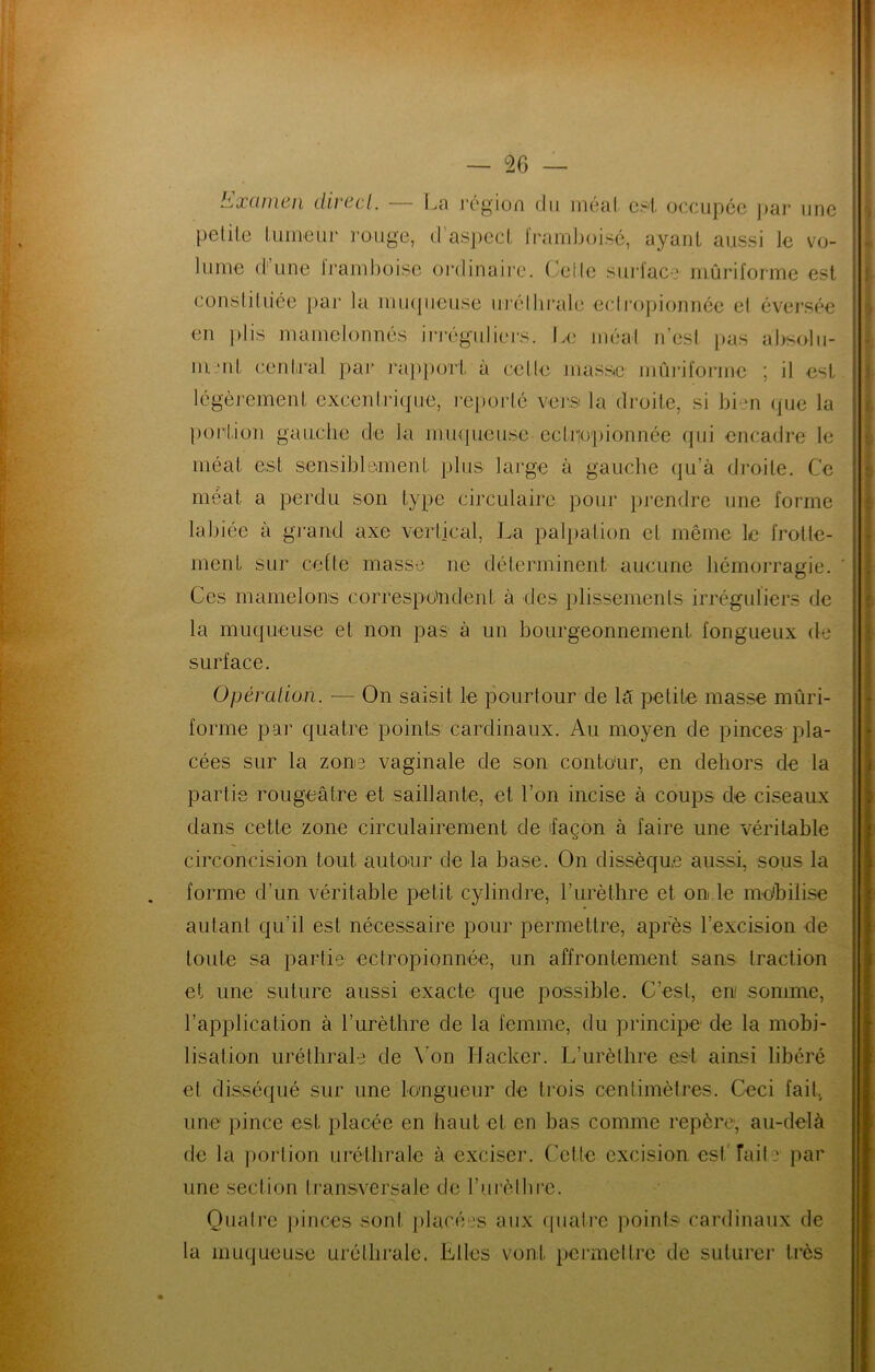 bjXünwii clivccl, l^a l’cgion du inéul cs'l, ocîcupôo ])cii‘ une petite tumeur rouge, d’as])ect framboi.sé, ayant aussi le vo- lume (t’une Iramboise oi'dinaire. ('elle surface mûriforme est constituée par la mii([iieuse urélbraie ecimpionnee et évei’sée en })lis mamelonnés in’éguliej'S. Le méat n’est pas absoln- mmt cenlii'al par ra})t)ort à cette mass^e mûinforme ; it est légèj'ement excenirique, importé vej'S la droite, si bien (pie la portion gauche de la mmjueuse ectrjo'pionnée qui encadre le méat est sensiblement plus large à gauche (]u’à droite. Ce méat a perdu son type circulaire pour prendre une forme labiée à grand axe vertical, La palpation et même le frotte- ment sur cotte masse ne déterminent aucune hémorragie. Ces mamelons cori'espo'ndent à des plissements irréguliers de la muqueuse et non pas à un bourgeonnement fongueux (te surface. Opération. — On saisit le pourtour de l5 petite masse mûri- forme par quatre points cardinaux. Au moyen de pinces pla- cées sur la zone vaginale de son conto'ur, en dehors de la partie rougeâtre et saillante, et l’on incise à coups de ciseaux dans cette zone circulairement de ifaçon à faire une véritable circoncision tout autorir de la base. On dissèque aussi, sous la forme d’un véritable petit cylindre, l’urèthre et onde mo'bilise autant qu’il est nécessaire pour permettre, apres l’excision de toute sa partie ectropionnée, un affrontement sans traction et une suture aussi exacte que possible. C’est, en somme, l’application à l’urèthre de la femme, du principe de la mobi- lisation uréthrale de Von Hacker. L’urèthre est ainsi libéré et disséqué sur une lo'ngueur de trois centimètres. Ceci fait, une pince est placée en haut et en bas comme repère, au-delà de la portion uréthrale à exciser. Cette excision est'fait e par une section transversate de l’urèlbre. Quatre [)inces sont placées aux fpiatre points cardinaux de la muqueuse uréthrale. Elles vont permettre de suturer très ,1 •i J