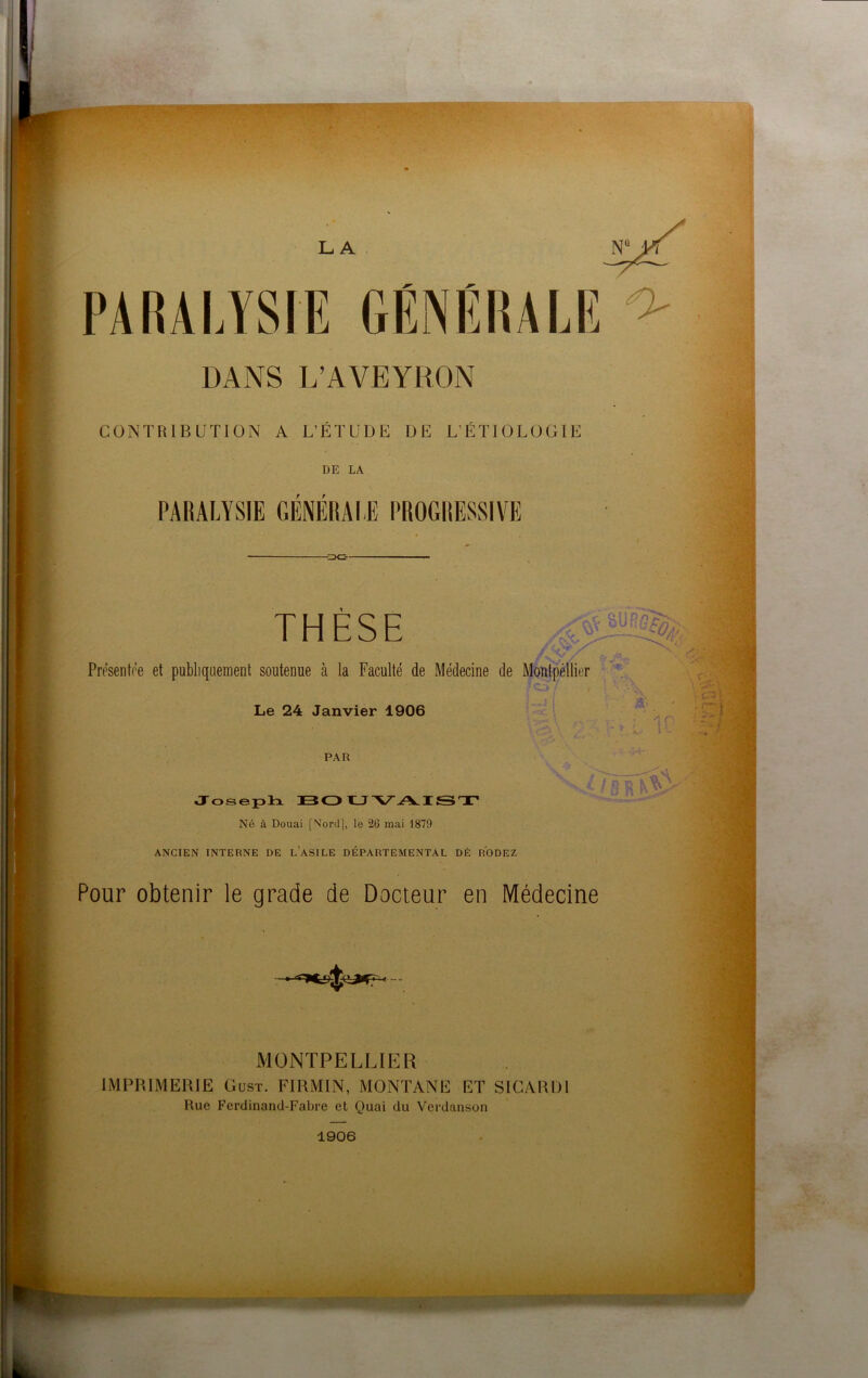 PARALYSIE GÉNÉRALE CONTRIBUTION A L’ETUDE DE L’ETIOLOGIE Présentée et publiquement soutenue à la Faculté de Médecine de Montpèllier nû y( I. ■ ■: \ ■& b>V * -v'L 10 y-.*: Pour obtenir le grade de Docteur en Médecine MONTPELLIER IMPRIMERIE Gust. FIRMIN, MONTANE ET SICARDI Rue Ferdinand-Fabre et Quai du Vcrdanson
