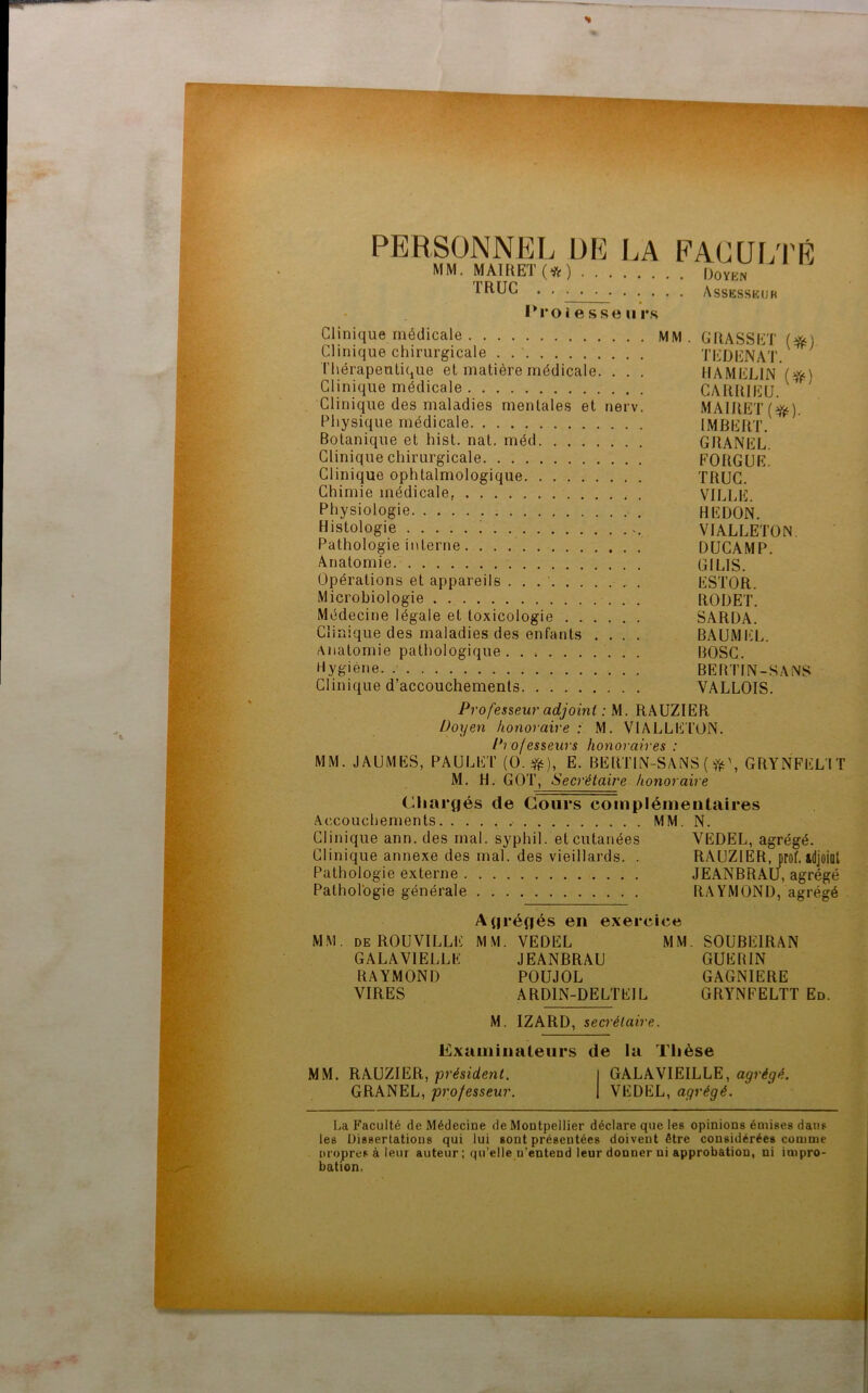 PERSONNEL DE LA FACULTÉ MM. MAIRET (*) Doyen 1RUC . . ■ . ■ Assesseur Proi esse u rs Clinique médicale MM. GRASSET (#) Clinique chirurgicale . TEDENAT. Thérapeutique et matière médicale. . . . IIAMELIN ($0 Clinique médicale CARRIEU. Clinique des maladies mentales et nerv. MAIRET (ü^). Physique médicale IMBERT. Botanique et hist. nat. méd GRANEL. Clinique chirurgicale FORGUE. Clinique ophtalmologique TRUC. Chimie médicale, VILLE. Physiologie REDON. Histologie VIALLETON. Pathologie interne DUCAMP. Anatomie GI LIS. Opérations et appareils . . ESTOR. Microbiologie RODET. Médecine légale et toxicologie SARDA. Clinique des maladies des enfants .... BAUMEL. Anatomie pathologique. . BOSC. Hygiène. BERTIN-SANS Clinique d’accouchements VALLOIS. Professeur adjoint : M. RAUZIER Doyen honoraire : M. VIALLETON. Professeurs honoraires : MM. JAUMES, PAULET (0.#), E. BERTIN-SANS ( GRYNFEL'I T M. H. GOT, Secrétaire honoraire Chargés de Cours complémentaires Accouchements MM. N. Clinique ann. des mal. syphil. et cutanées YEDEL, agrégé. Clinique annexe des mal. des vieillards. . RAUZIER, prof, idjflint Pathologie externe JEANBRAU, agrégé Pathologie générale RAYMOND, agrégé Agrégés en exercice MM. deROUVILLE MM. VEDEL MM. SOUBEIRAN GALAVIELLE JEANBRAU GUERIN RAYMOND POUJOL GAGNIERE VIRES ARD1N-DELTE1L GRYNFELTT Ed. M. IZARD, secrétaire. Examinateurs de la Tlièse MM. RAUZIER, président. I GALAVIEILLE, agrégé. GRANEL, professeur. 1 VEDEL, agrégé. La Faculté de Médecine de Montpellier déclare que les opinions émises dans les Dissertations qui lui sont présentées doivent être considérées comme propres à leur auteur ; qu’elle n’entend leur donner ni approbation, ni impro- bation.