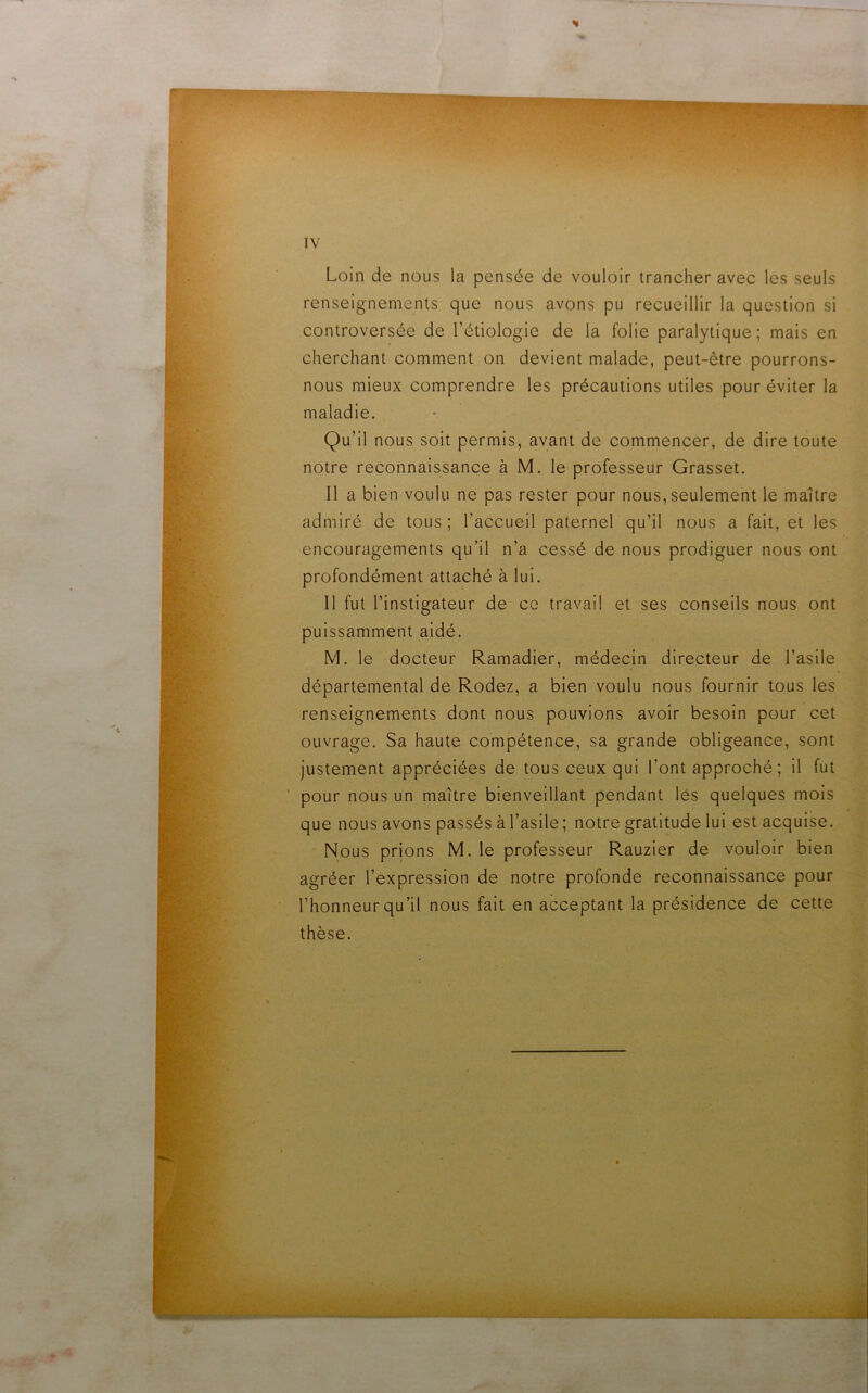 Loin de nous la pensée de vouloir trancher avec les seuls renseignements que nous avons pu recueillir la question si controversée de l’étiologie de la folie paralytique; mais en cherchant comment on devient malade, peut-être pourrons- nous mieux comprendre les précautions utiles pour éviter la maladie. Qu’il nous soit permis, avant de commencer, de dire toute notre reconnaissance à M. le professeur Grasset. Il a bien voulu ne pas rester pour nous, seulement le maître admiré de tous ; l’accueil paternel qu’il nous a fait, et les encouragements qu’il n’a cessé de nous prodiguer nous ont profondément attaché à lui. Il fut l’instigateur de ce travail et ses conseils nous ont puissamment aidé. M. le docteur Ramadier, médecin directeur de l’asile départemental de Rodez, a bien voulu nous fournir tous les renseignements dont nous pouvions avoir besoin pour cet ouvrage. Sa haute compétence, sa grande obligeance, sont justement appréciées de tous ceux qui l’ont approché ; il fut pour nous un maître bienveillant pendant lés quelques mois que nous avons passés à l’asile; notre gratitude lui est acquise. Nous prions M. le professeur Rauzier de vouloir bien agréer l’expression de notre profonde reconnaissance pour l’honneur qu’il nous fait en acceptant la présidence de cette thèse.