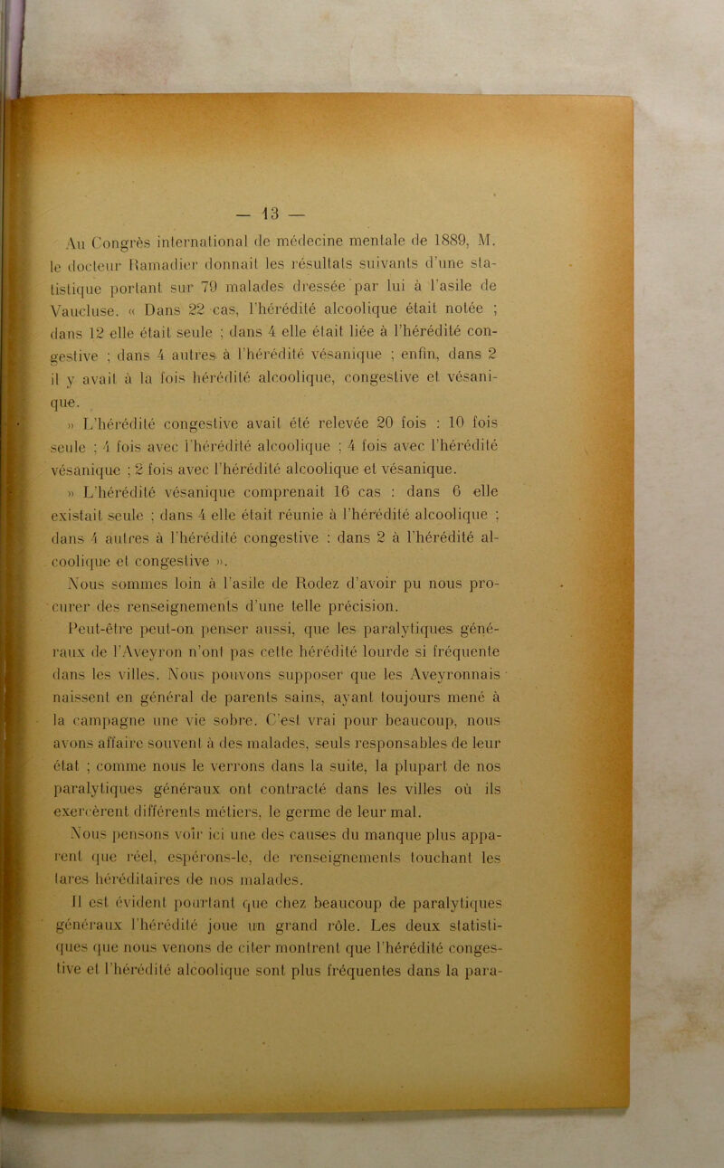 Au Congrès international de médecine mentale de 1889, M. le docteur Ramadier donnait les résultats suivants d’une sta- tistique portant sur 79 malades dressée par lui à l’asile de Vaucluse. « Dans 22 cas, l’hérédité alcoolique était notée ; dans 12 elle était seule ; dans 4 elle était liée à l’hérédité con- gestive ; dans 4 autres à l’hérédité vésanique ; enfin, dans 2 il y avail à la fois hérédité alcoolique, congestive et vésani- que. » L’hérédité congestive avait été relevée 20 fois : 10 fois seule ; 4 fois avec l'hérédité alcoolique ; 4 fois avec l’hérédité vésanique ; 2 fois avec l’hérédité alcoolique et vésanique. » L’hérédité vésanique comprenait 16 cas : dans 6 elle existait seule ; dans 4 elle était réunie à l’hérédité alcoolique ; dans 4 autres à l’hérédité congestive : dans 2 à l’hérédité al- coolique et congestive ». Nous sommes loin à l’asile de Rodez d’avoir pu nous pro- curer des renseignements d’une telle précision. Peut-être peut-on penser aussi, que les paralytiques géné- raux de l’Aveyron n’ont pas celte hérédité lourde si fréquente dans les villes. Nous pouvons supposer que les Aveyronnais naissent en général de parents sains, ayant toujours mené à la campagne une vie sobre. C’est vrai pour beaucoup, nous avons affaire souvent à des malades, seuls responsables de leur état ; comme nous le verrons dans la suite, la plupart de nos paralytiques généraux ont contracté dans les villes où ils exercèrent différents métiers, le germe de leur mal. Nous pensons voir ici une des causes du manque plus appa- rent (pie réel, espérons-le, de renseignements touchant les tares héréditaires de nos malades. 11 est évident pourtant que chez beaucoup de paralytiques généraux l’hérédité joue un grand rôle. Les deux statisti- ques que nous venons de citer montrent que l’hérédité conges- tive et l’hérédité alcoolique sont plus fréquentes dans la para-
