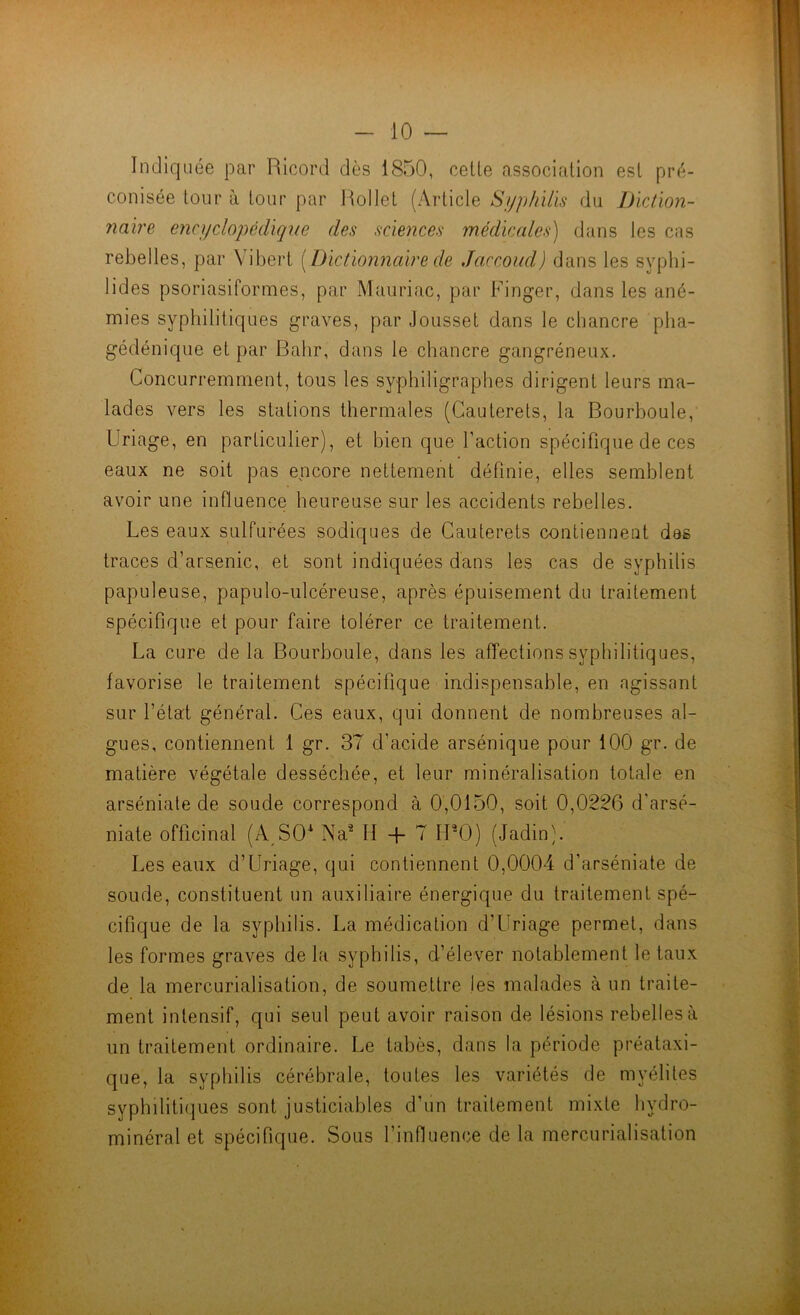 Indiquée par Ricord dès 1850, celle associalion esl pré- conisée leur à lour par Rollel (Arlicle Syphilis du Diction- naire encyclopédique des sciences médicales) dans les cas rebelles, par Vibert [Dictionnaire de Jaccoud) dans les syphi- lides psoriasiformes, par Mauriac, par Finger, dans les ané- mies syphililiques graves, par Joussel dans le chancre pba- gédénique el par Bahr, dans le chancre gangréneux. Concurremmenl, tous les syphiligraphes dirigenl leurs ma- lades vers les stalions thermales (Cauterels, la Bourboule, Uriage, en particulier), et bien que Faction spécifique de ces eaux ne soit pas encore nettement définie, elles semblent avoir une influence heureuse sur les accidents rebelles. Les eaux sulfurées sodiques de Cauterets contiennent des traces d’arsenic, et sont indiquées dans les cas de syphilis papuleuse, papulo-ulcéreuse, après épuisement du traitement spécifique et pour faire tolérer ce traitement. La cure de la Bourboule, dans les affections syphilitiques, favorise le traitement spécifique indispensable, en agissant sur l’état général. Ces eaux, qui donnent de nombreuses al- gues, contiennent 1 gr. 37 d’acide arsénique pour 100 gr. de matière végétale desséchée, et leur minéralisation totale en arséniate de soude correspond à 0,0150, soit 0,0226 d'arsé- niate officinal (A^SO* Na^ H -f 7 FPO) (Jadin). Les eaux d’Uriage, qui contiennent 0,0004 d’arséniate de soude, constituent un auxiliaire énergique du traitement spé- cifique de la syphilis. La médication d’Uriage permet, dans les formes graves de la syphilis, d’élever notablement le taux de la mercurialisation, de soumettre les malades à un traite- ment intensif, qui seul peut avoir raison de lésions rebelles à un traitement ordinaire. Le tabès, dans la période préataxi- que, la syphilis cérébrale, toutes les variétés de myélites syphilitiques sont justiciables d’un traitement mixte hydro- minéral et spécifique. Sous l’influence de la mercurialisation