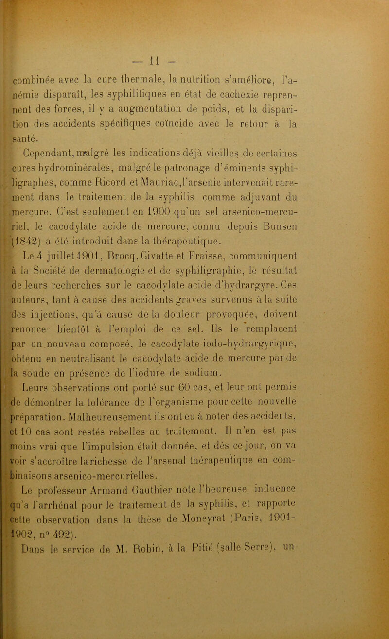 combinée avec la cure thermale, la nutrition s’améliore, l’a- némie disparaît, les syphilitiques en état de cachexie repren- nent des forces, il y a augmentation de poids, et la dispari- tion des accidents spécifiques coïncide avec le retour à la santé. Cependant, nralgré les indications déjà vieilles de certaines cures hydrominérales, malgré le patronage d’éminents syphi- ligraphes, comme Ricord et Mauriac,l’arsenic intervenait rare- ment dans le traitement de la syphilis comme adjuvant du mercure. C’est seulement en 1900 qu’un sel arsenico-mercu- riel, le cacodylate acide de mercure, connu depuis Bunsen (1842) a été introduit dans la thérapeutique. Le 4 juillet 1901, Brocq, Givatte et Fraisse, communiquent à la Société de dermatologie et de syphiligraphie, lè résultat de leurs recherches sur le cacodylate acide d’hydrargyre. Ces auteurs, tant à cause des accidents graves survenus à la suite des injections, qu’à cause delà douleur provoquée, doivent renonce bientôt à l’emploi de ce sel. Ils le remplacent par un nouveau composé, le cacodylate iodo-hydrargyrique, obtenu en neutralisant le cacodylate acide de mercure par de la soude en présence de l’iodure de sodium. Leurs observations ont porté sur 60 cas, et leur ont permis de démontrer la tolérance de l’organisme pour cette nouvelle préparation. Malheureusement ils ont eu à noter des accidents, et 10 cas sont restés rebelles au traitement. Il n’en est pas moins vrai que l’impulsion était donnée, et dès ce jour, on va voir s’accroître la richesse de l’arsenal thérapeutique en com- binaisons arsenico-mercuri’elles. Le professeur Armand Gauthier note l’heureuse influence qu’a l’arrhénal pour le traitement de la syphilis, et rapporte cette observation dans la thèse de Moneyrat (Paris, 1901- 1902, n° 492). Dans le service de M. Robin, à la Pitié (salle Serre), un