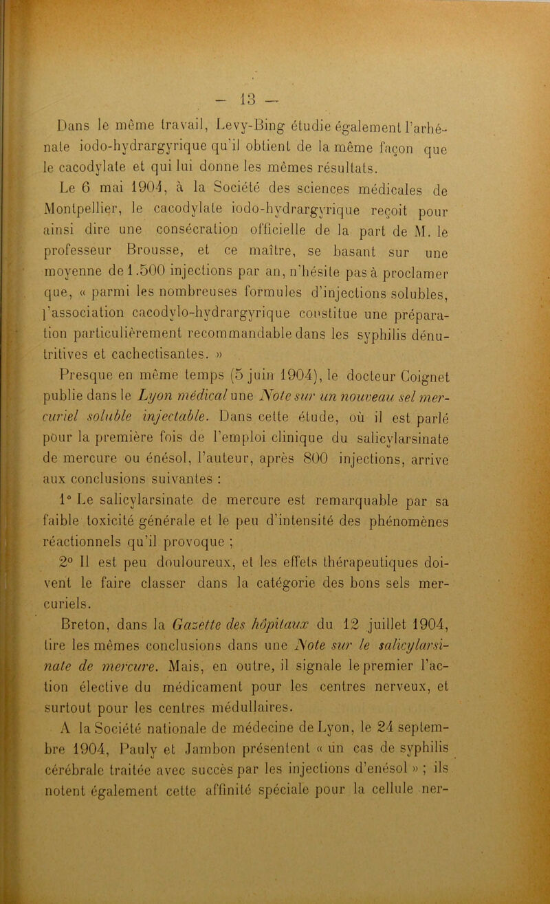 lo t 1 , I i \ Dans le même travail, Levy-Bing étudie également l’arhé- nate iodo-hydrargyrique qu’il obtient de la même façon que le cacodylate et qui lui donne les mêmes résultats. Le 6 mai 1904, à la Société des scienc.es médicales de Montpellier, le cacodylate iodo-hydrargyrique reçoit pour ainsi dire une consécration officielle de la part de M. le professeur Brousse, et ce maître, se basant sur une moyenne de 1.500 injections par an, n’hésite pas à proclamer que, (( parmi les nombreuses formules d’injections solubles, l’association cacodylo-hydrargyrique constitue une prépara- tion particulièrement recommandable dans les syphilis dénu- tritives et cachectisantes. » Presque en même temps (5 juin 1904), le docteur Coignet publie dans le Lyon médical une Note sur un nouveau sel mer- curiel soluble injectable. Dans cette étude, où il est parlé pour la première fois de l’emploi clinique du salicylarsinate de mercure ou énésol, l’auteur, après 800 injections, arrive aux conclusions suivantes : 1“ Le salicylarsinate de mercure est remarquable par sa faible toxicité générale et le peu d’intensité des phénomènes réactionnels qu’il provoque ; 2° Il est peu douloureux, et les effets thérapeutiques doi- vent le faire classer dans la catégorie des bons sels mer- curiels. Breton, dans la Gazette des hôpitaux du 12 juillet 1904, tire les mêmes conclusions dans une Note sur le salicylarsi- nate de mercure. Mais, en outre, il signale le premier fac- tion élective du médicament pour les centres nerveux, et surtout pour les centres médullaires. A la Société nationale de médecine de Lyon, le 24 septem- bre 1904, Pauly et Jambon présentent « lin cas de syphilis cérébrale traitée avec succès par les injections d’enésol » ; ils notent également cette affinité spéciale pour la cellule ner-