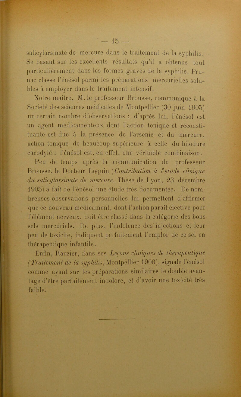 salicylarsinate de mercure dans le traitement de la syphilis. Se basant sur les excellents résultats qu’il a obtenus tout particulièrement dans les formes graves de la syphilis, Pru- nac classe l’énésol parmi les préparations mercurielles solu- bles à employer dans le traitement intensif. Notre maître, M. le professeur Brousse, communique à la Société des sciences médicales de Montpellier (30 juin 1905) un certain nombre d’observations ; d’après lui, l’énésol est un agent médicamenteux, dont l’action tonique et reconsti- tuante est due à la présence de l’arsenic et du mercure, action tonique de beaucoup supérieure à celle du biiodure cacodylé : l’énésol est, en effet, une véritable combinaison. Peu de temps après la communication du professeur Brousse, le Docteur Loquin [Contribution à l'étude clinique du salicylarsinate de mercure. Thèse de Lyon, 23 décembre 1905) a fait de l’énésol une étude très documentée. De nom- breuses observations personnelles lui permettent d’affirmer C|ue ce nouveau médicament, dont l’action paraît élective pour l’élément nerveux, doit être classé dans la catégorie des bons sels mercuriels. De plus, l’indolence des'injections et leur peu de toxicité, indiquent parfaitement l’emploi de ce sel en thérapeutique infantile. Enfin, Bauzier, dans ses Leçons clinicques de thérapeutique (Traitement de la syphilis., Montpellier 1906), signale l’énésol comme ayant sur les préparalions similaires le double avan- tage d’être parfaitement indolore, et d’avoir une toxicité, très faible.