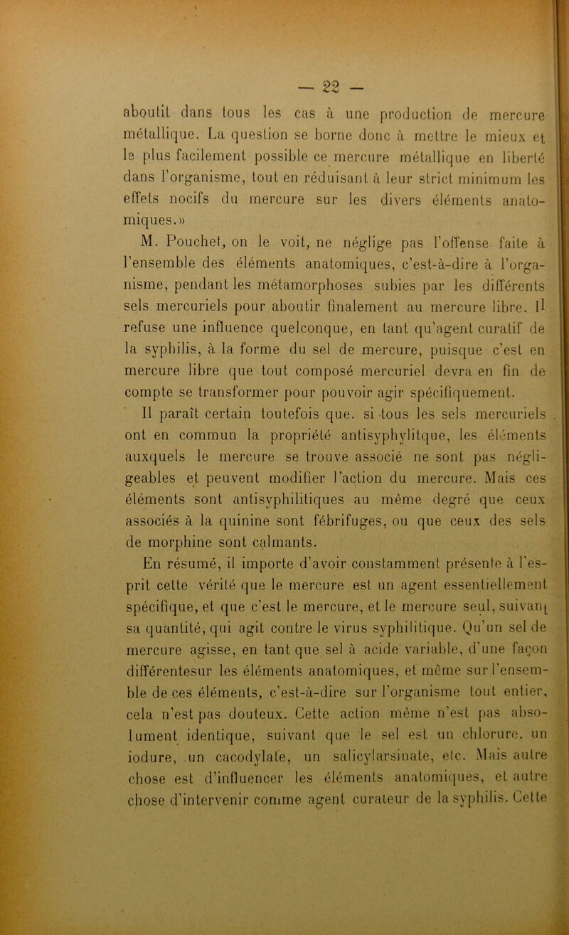 aboutit dans tous les cas à une production de mercure métallique. La question se borne donc à mettre le mieux et le plus facilement possible ce mercure métallique en liberté dans l’organisme, tout en réduisant à leur strict minimum les effets nocifs du mercure sur les divers éléments anato- miques.» M. Pouchef, on le voiL ne néglige pas l’offense faite à l’ensemble des éléments anatomiques, c’est-à-dire à l’orga- nisme, pendant les métamorphoses subies par les différents sels mercuriels pour aboutir finalement au mercure libre. U refuse une influence quelconque, en tant qu’agent curatif de la syphilis, à la forme du sel de mercure, puisque c’est en mercure libre que tout composé mercuriel devra en fin de compte se transformer pour pouvoir agir spécifiquement. Il paraît certain toutefois que. si -tous les sels mercuriels ont en commun la propriété antisyphylitque, les éléments auxquels le mercure se trouve associé ne sont pas négli- geables et peuvent modifier l’action du mercure. Mais ces éléments sont antisyphilitiques au même degré que ceux associés à la quinine sont fébrifuges, ou que ceux des sels de morphine sont calmants. En résumé, il importe d’avoir constamment présente à l'es- prit cette vérité que le mercure est un agent essentiellement spécifique, et que c’est le mercure, et le mercure seul, suivan|^ sa quantité, qui agit contre le virus syphilitique. Qu’un sel de mercure agisse, en tant que sel à acide variable, d’une façon différentesur les éléments anatomiques, et même sur l’ensem- ble de ces éléments, c’est-à-dire sur l’organisme tout entier, cela n’est pas douteux. Cette action même n’est pas abso- lument identique, suivant que le sel est un chlorure, un iodure, un cacodylate, un salicylarsinate, etc. Mais autre chose est d’influencer les éléments anatomiques, et autre chose d’intervenir comme agent curaieur de la syphilis. Cette