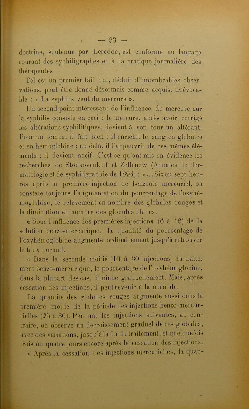 — - doctrine, soutenue par Leredde, est conforme au langage courant des syphiligraphes et à la pratique journalière des thérapeutes. Tel est un premier fait qui, déduit d’innombrables obser- vations, peut être donné désormais comme acquis, irrévoca- ble : « La syphilis veut du mercure ». Un second point intéressant de l’influence du mercure sur la syphilis consiste en ceci : le mercure, après avoir corrigé les altérations syphilitiques, devient à son tour un altérant. Pour un temps, il fait bien : il enrichit le sang en globules et en hémoglobine ; au delà, il l’appauvrit de ces mêmes élé- ments : il devient nocif. C’est ce qu’ont mis en évidence les recherches de Stoukovenkoff et Zellenew (Annales de der- matologie et de syphiligraphie de 1894) : «...Sixou sept heu- res après la première injection de benzoate mercuriel, on constate toujours l’augmentation du pourcentage de l’oxyhé- moglobine, le relèvement en nombre des globules rouges et la diminution en nombre des globules blancs. « Sous l’influence des premières injections (6 à 16) de la solution benzo-mercLirique, la quantité du pourcentage de l’oxyhémoglobine augmente ordinairement jusqu’à retrouver le taux normal. (( Dans la seconde moitié (16 à 30 injections) du traite^- ment benzo-mercurique, le pourcentage de l’oxyhémoglobine, dans la plupart des cas, diminue graduellement. Mais, après cessation des injections, il peut revenir à la normale. La quantité des globules rouges augmente aussi dans la première moitié de la période des injections benzo-mercur- rielles (25 à 30). Pendant les injections suivantes, au con- traire, on observe un décroissement graduel de ces globules, avec des variations, jusqu’à la fin du traitement, et quelquefois trois ou quatre jours encore après la cessation des injections. « Après la cessation des injections mercurielles, la quan-