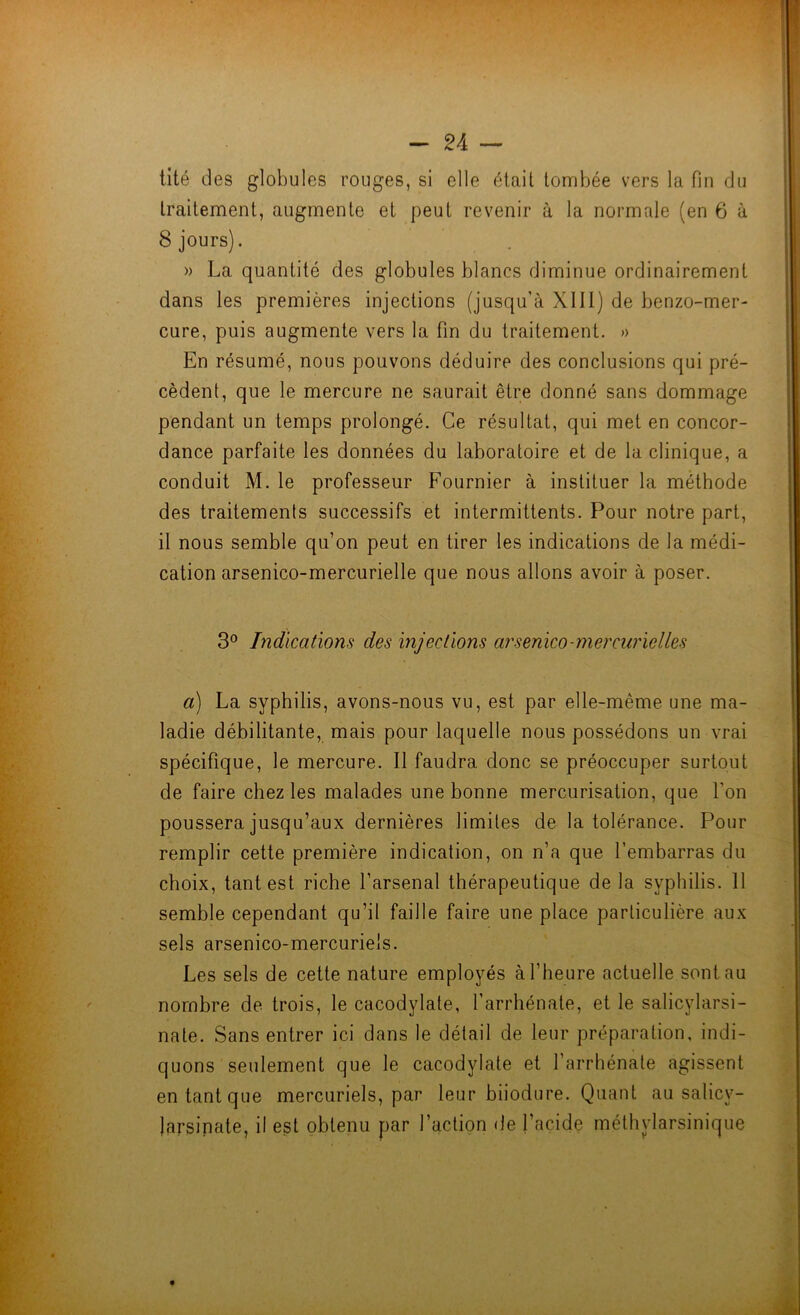 lité des globules rouges, si elle était tombée vers la fin du traitement, augmente et peut revenir à la normale (en 6 à 8 jours). » La quantité des globules blancs diminue ordinairement dans les premières injections (jusqu’à XIII) de benzo-mer- cure, puis augmente vers la fin du traitement. » En résumé, nous pouvons déduire des conclusions qui pré- cèdent, que le mercure ne saurait être donné sans dommage pendant un temps prolongé. Ce résultat, qui met en concor- dance parfaite les données du laboratoire et de la clinique, a conduit M. le professeur Fournier à instituer la méthode des traitements successifs et intermittents. Pour notre part, il nous semble qu’on peut en tirer les indications de la médi- cation arsenico-mercurielle que nous allons avoir à poser. 3° Indications des injections arsenico-mercurielles a) La syphilis, avons-nous vu, est par elle-même une ma- ladie débilitante, mais pour laquelle nous possédons un vrai spécifique, le mercure. Il faudra donc se préoccuper surtout de faire chez les malades une bonne mercurisation, que l’on poussera jusqu’aux dernières limites de la tolérance. Pour remplir cette première indication, on n’a que l’embarras du choix, tant est riche l’arsenal thérapeutique de la syphilis. 11 semble cependant qu’il faille faire une place particulière aux sels arsenico-mercurie's. Les sels de cette nature employés à l’heure actuelle sont au nombre de trois, le cacodylate, l’arrhénate, et le salicylarsi- nate. Sans entrer ici dans le détail de leur préparation, indi- quons seulement que le cacodylate et l’arrhénate agissent en tant que mercuriels, par leur biiodure. Quant au salicy- jarsinate, il est obtenu par l’action de l’acide méthylarsinique