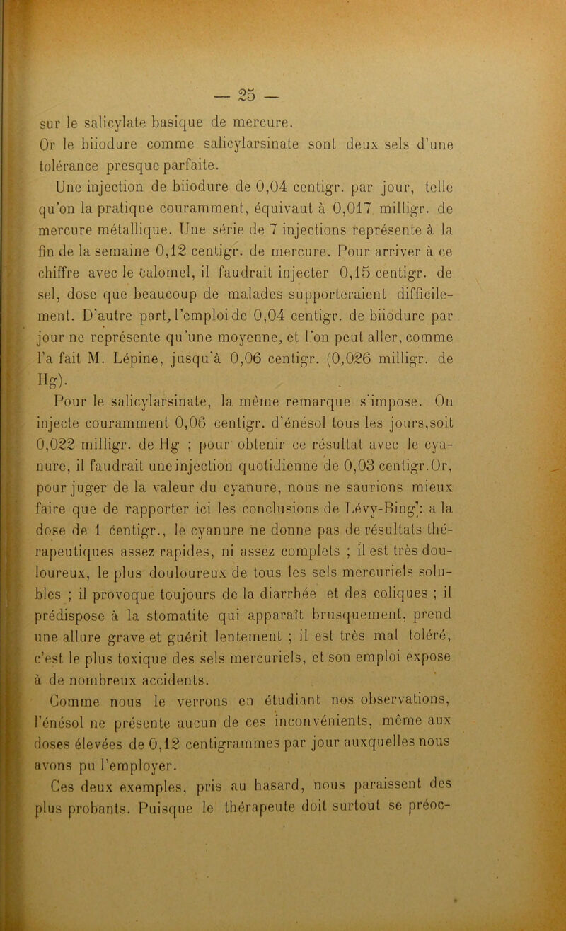 '■\pÊ0 m 1^ l'n » f sur le salicylate basique de mercure. Or le biiodure comme salicylarsinate sont deux sels d’une tolérance presque parfaite. Une injection de biiodure de 0,04 centigr. par jour, telle qu’on la pratique couramment, équivaut à 0,017 milligr. de mercure métallique. Une série de 7 injections représente à la fin de la semaine 0,12 centigr. de mercure. Pour arriver à ce chiffre avec le calomel, il faudrait injecter 0,15 centigr. de sel, dose que beaucoup de malades supporteraient difficile- ment. D’autre part, l’emploi de 0,04 centigr. de biiodure par jour ne représente qu’une moyenne, et l’on peut aller, comme l’a fait M. Lépine, jusqu’à 0,06 centigr. (0,026 milligr. de Hg). Pour le salicylarsinate, la même remarque s’impose. On injecte couramment 0,06 centigr. d’énésol tous les jours,soit 0,022 milligr. de Hg ; pour obtenir ce résultat avec le cya- / nure, il faudrait une injection quotidienne de 0,03 centigr.Or, pour juger de la valeur du cyanure, nous ne saurions mieux faire que de rapporter ici les conclusions de Lévy-Bing': a la dose de 1 centigr., le cyanure ne donne pas de résultats thé- rapeutiques assez rapides, ni assez complets ; il est très dou- loureux, le plus douloureux de tous les sels mercuriels solu- bles ; il provoque toujours de la diarrhée et des coliques ; il prédispose à la stomatite qui apparaît brusquement, prend une allure grave et guérit lentement ; il est très mal toléré, c’est le plus toxique des sels mercuriels, et son emploi expose à de nombreux accidents. Comme nous le verrons en étudiant nos observations, l’énésol ne présente aucun de ces inconvénients, même aux doses élevées de 0,12 centigrammes par jour auxquelles nous avons pu l’employer. Ces deux exemples, pris au hasard, nous paraissent des plus probants. Puisque le thérapeute doit surtout se préoc-