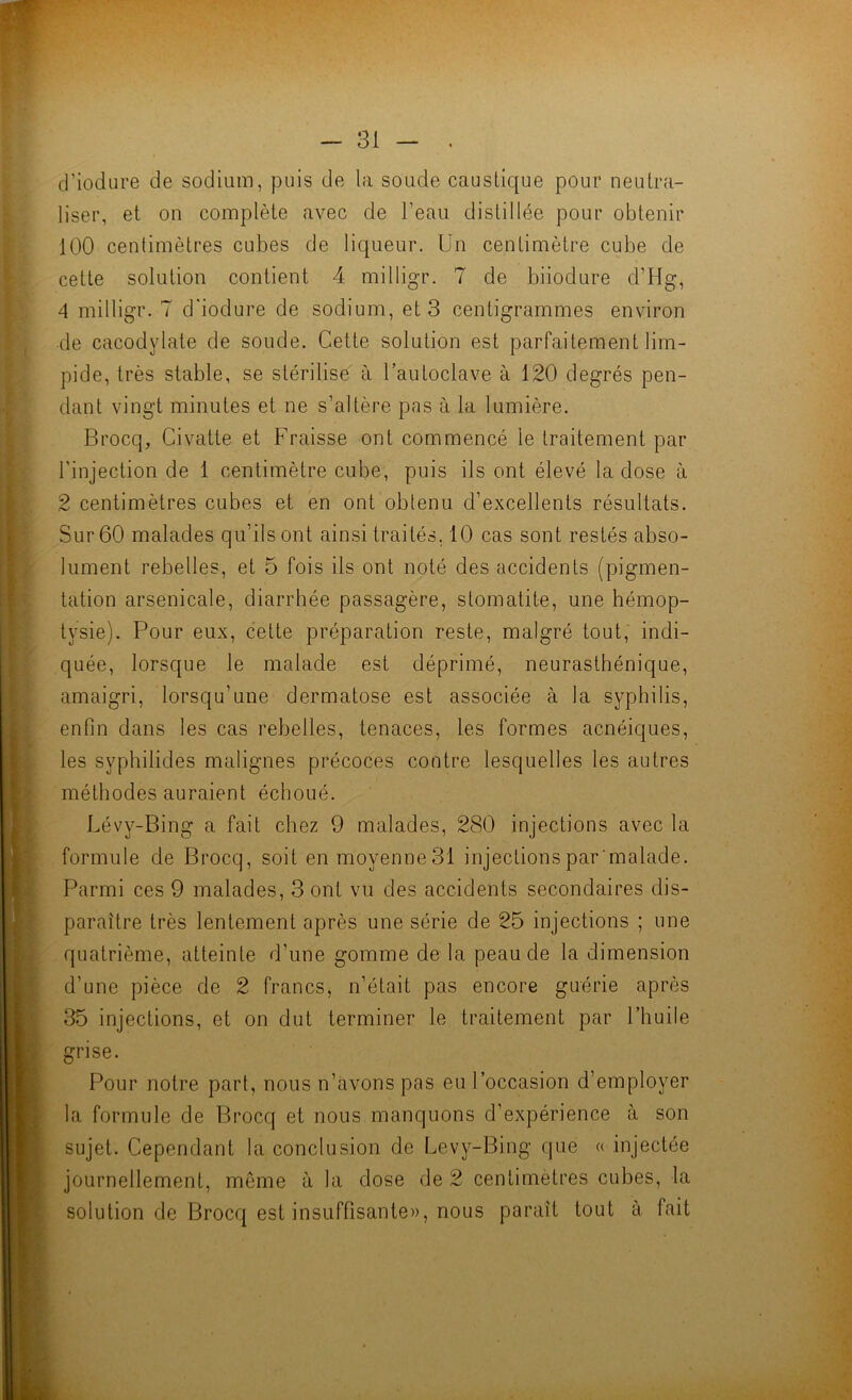 y î ,5 d’iodure de sodium, puis de la soude caustique pour neutra- liser, et on complète avec de l’eau distillée pour obtenir 100 centimètres cubes de liqueur. Un centimètre cube de cette solution contient 4 milligr. 7 de biiodure d’Hg, 4 milligr. 7 d'iodure de sodium, et 3 centigrammes environ •de cacodylate de soude. Cette solution est parfaitement lim- pide, très stable, se stérilise à l’autoclave à 120 degrés pen- dant vingt minutes et ne s’altère pas à la lumière. Brocq, Civatte et Fraisse ont commencé le traitement par l’injection de 1 centimètre cube, puis ils ont élevé la dose à 2 centimètres cubes et en ont obtenu d’excellents résultats. Sur 60 malades qu’ils ont ainsi traités, 10 cas sont restés abso- lument rebelles, et 5 fois ils ont noté des accidents (pigmen- tation arsenicale, diarrhée passagère, stomatite, une hémop- tysie). Pour eux, cette préparation reste, malgré tout, indi- quée, lorsque le malade est déprimé, neurasthénique, amaigri, lorsqu’une dermatose est associée à la syphilis, enfin dans les cas rebelles, tenaces, les formes acnéiques, les syphilides malignes précoces contre lesquelles les autres méthodes auraient échoué. Lévy-Bing a fait chez 9 malades, 280 injections avec la formule de Brocq, soit enmoyenneSl injectionspar malade. Parmi ces 9 malades, 3 ont vu des accidents secondaires dis- paraître très lentement après une série de 25 injections ; une quatrième, atteinte d’une gomme de la peau de la dimension d’une pièce de 2 francs, n’était pas encore guérie après 35 injections, et on dut terminer le traitement par l’huile grise. Pour notre part, nous n’àvons pas eu l’occasion d’employer la formule de Brocq et nous manquons d’expérience à son sujet. Cependant la conclusion de Levy-Bing que « injectée journellement, même à la dose de 2 centimètres cubes, la solution de Brocq est insuffisante», nous paraît tout à fait