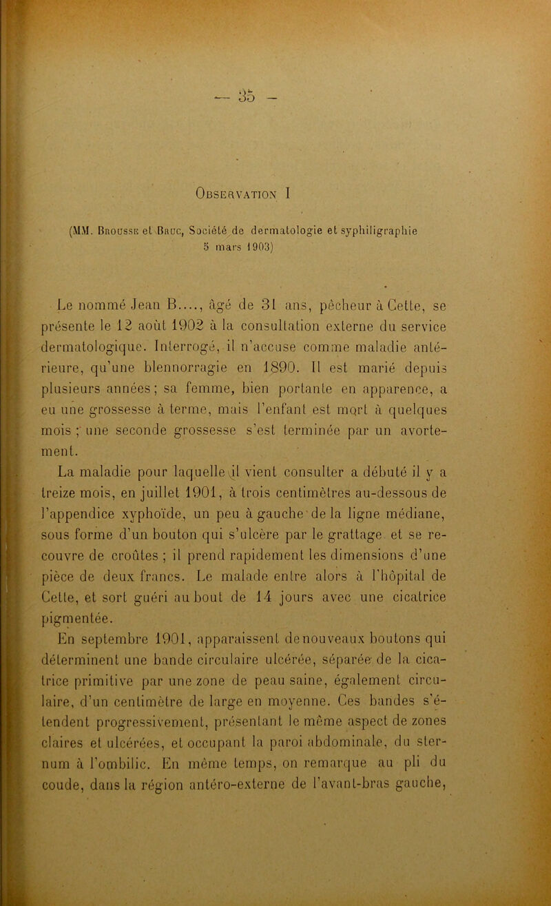 OBSEaVATION I (MM. Brousse el Bnuc, Société de dermatologie et syphiligrapliie 5 mars 1903) Le nommé Jean B...., âgé de 31 ans, pêcheur à Cette, se présente le 12 août 1902 à la consultation externe du service dermatologique. Interrogé, il n’accuse comme maladie anté- rieure, qu’une blennorragie en 1890. Il est marié depuis plusieurs années; sa femme, bien portante en apparence, a eu une grossesse à terme, mais l’enfant est mqrt à quelques mois ;■ une seconde grossesse s’est terminée par un avorte- ment. La maladie pour laquelleq.1 vient consulter a débuté il y a treize mois, en juillet 1901, à trois centimètres au-dessous de l’appendice xyphoïde, un peu àgauche'dela ligne médiane, sous forme d’un bouton qui s’ulcère par le grattage et se re- couvre de croûtes ; il prend rapidement les dimensions d’une pièce de deux francs. Le malade entre alors à Thopital de Cette, et sort guéri au bout de 14 jours avec une cicatrice pigmentée. En septembre 1901, apparaissent de nouveaux boutons qui déterminent une bande circulaire ulcérée, séparée; de la cica- trice primitive par une zone de peau saine, également circu- laire, d’un centimètre de large en moyenne. Ces bandes s’é- tendent progressivement, présentant le même aspect de zones claires et ulcérées, et occupant la paroi abdominale, du ster- num à l’ombilic. En môme temps, on remarque au pli du coude, dans la région antéro-externe de l’avant-bras gauche,