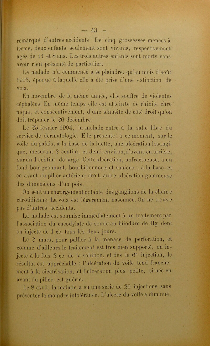 remarqué d’autres accidents. De cinq grossesses menées à terme, deux enfants seulement sont vivants, respectivement âgés de 11 et 8 ans. Les trois autres enfants sont morts sans avoir rien présenté de particulier. Le malade n’a commencé à se plaindre, qu’au mois d’aoùt 1903, époque à laquelle elle a été prise d’une extinction de voix. En novembre de la même année, elle souffre de violentes céphalées. En même temps elle est atteinte de rhinite chro nique, et consécutivement, d’une sinusite de côté droit qu’on doit trépaner le 26 décembre. Le 25 février 1904, la malade entre à la salle libre du service de dermatologie. Elle présente, à ce moment, sur le voile du palais, à la base de la luette, une ulcération losangi- que, mesurant 2 centim. et demi environ,d’avant en arrière, surun 1 centim. de large. Cette ulcération, anfractueuse, a un fond bourgeonnant, bourbillonneux et sanieux ; à la base, et en avant du pilier antérieur droit, autre ulcération gommeuse des dimensions d’un pois. On sent un engorgement notable des ganglions de la chaîne carotidienne. La voix est légèrement nasonnée. On ne trouve pas d’autres accidents. La malade est soumise immédiatement à un traitement par l’association du cacodylate de soude au biiodure de Hg dont on injecte de 1 cc. tous les deux jours. Le 2 mars, pour pallier à. la menace de perforation, et comme d’ailleurs le traitement est très bien supporté, on in- jecte à la fois 2 cc. de la solution, et dès la 6® injection, le résultat est appréciable ; l’ulcération du voile tend franche- ment à la cicatrisation, et l’ulcération plus petite, située en avant du pilier, est guérie. Le 8 avril, la malade a eu une série de 20 injections sans présenter la moindre intolérance. L’ulcère du voile a diminué, k