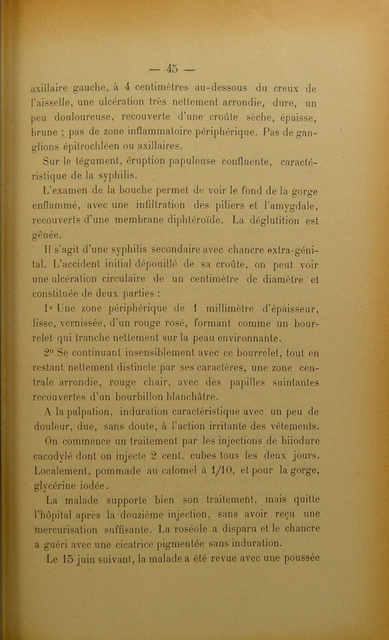 axillaire gauche, à 4 centimètres au-dessous du creux de raisselle, une ulcération très nettement arrondie, dure, un peu douloureuse, recouverte d’une croûte sèche, épaisse, brune ; pas de zone inflammatoire périphérique. Pas de gan- glions épitrochléen ou axillaires. Sur le tégument, éruption papuleuse confluente, caracté- ristique de la syphilis. L’examen de la bouche permet de voir le fond de la gorge enflammé, avec une infiltration des piliers et l’amygdale, recouverts d’une membrane diphtéroïde. La déglutition est gênée. 11 s’agit d’une syphilis secondaire avec chancre extra-géni- tal. L’accident initial dépouillé de sa croûte, on peut voir une ulcération circulaire de un centimètre de diamètre et constituée de deux parties : 1“ Une zone périphérique de 1 millimètre d’épaisseur, lisse, vernissée, d’un rouge rosé, formant comme un bour- relet qui tranche nettement sur la peau environnante. 2° Se continuant insensiblement avec ce bourrelet, tout en restant nettement distincte par ses caractères, une zone cen- trale arrondie, rouge chair, avec des papilles suintantes recouvertes d’un bourbillon blanchâtre. A la palpation, induration caractéristique avec un peu de douleur, due, sans doute, à l’action irritante des vêtements. On commence un traitement par les injections de biiodure cacodylé dont on injecte 2 cent, cubes tous les deux jours. Localement, pommade au calomel à 1/10, et pour la gorge, glycérine iodée. La malade supporte bien son traitement, mais quitte l’hôpital après la douzième injection, sans avoir reçu une mercurisation suffisante. La roséole a disparu et le chancre a guéri avec une cicatrice pigmentée sans induration. Le 15 juin suivant, la malade a été revue avec une poussée