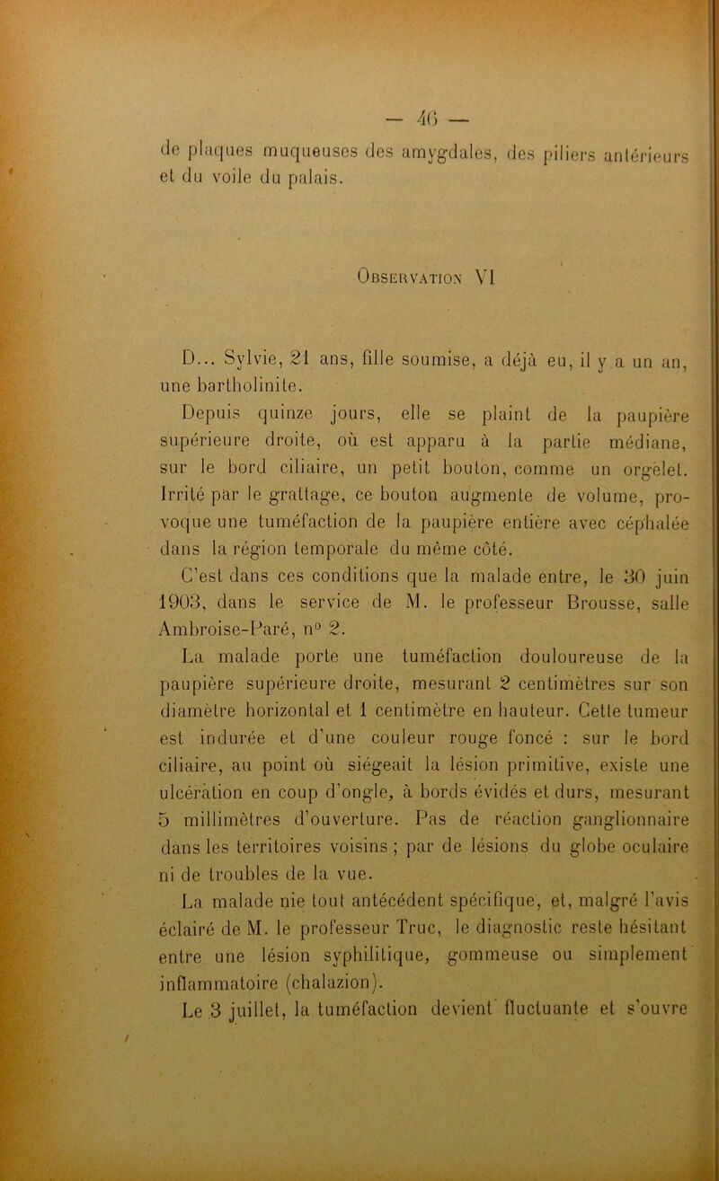 - 4G — de plaques muqueuses des amygdales, des piliers antérieurs el du voile du palais. Observation VI D... Sylvie, 21 ans, fille soumise, a déjà eu, il y a un an, une bartholinile. Depuis quinze jours, elle se plaint de la paupière supérieure droite, où est apparu à la partie médiane, sur le bord ciliaire, un petit bouton, comme un orgelet. Irrité par le grattage, ce bouton augmente de volume, pro- voque une tuméfaction de la paupière entière avec céphalée dans la région temporale du même côté. C’est dans ces conditions que la malade entre, le 30 juin 1903, dans le service de M. le professeur Brousse, salle Ambroise-Paré, n‘^ 2. La malade porte une tuméfaction douloureuse de la paupière supérieure droite, mesurant 2 centimètres sur son diamètre horizontal et 1 centimètre en hauteur. Cette tumeur est indurée et d’une couleur rouge foncé : sur le bord ciliaire, au point où siégeait la lésion primitive, existe une ulcération en coup d’ongle, à bords évidés et durs, mesurant 5 millimètres d’ouverture. Pas de réaction ganglionnaire dans les territoires voisins ; par de lésions du globe oculaire ni de troubles de la vue. La malade nie tout antécédent spécifique, et, malgré l’avis éclairé de M. le professeur Truc, le diagnostic reste hésitant entre une lésion syphilitique, gommeuse ou simplement inflammatoire (chalazion). Le 3 juillet, la tuméfaction devient' fluctuante et s’ouvre .Jl