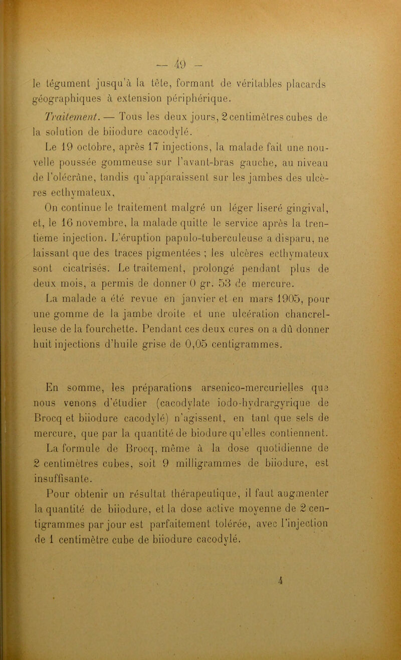 — -49 - le légumenL jusqu’à la LêLe, formant de véritables placards géographiques à extension périphérique. Traitement.— Tous les deux jours, 2centimètres cubes de la solution de biiodure cacodylé. Le 19 octobre, après 17 injections, la malade fait une nou- velle poussée gommeuse sur l’avant-bras gauche, au niveau de l’olécràne, tandis qu'apparaissent sur les jambes des ulcè- res ecthvmateux, On continue le traitement malgré un léger liseré gingival, et, le 16 novembre, la malade quitte le service après la tren- tième injection. L’éruption papulo-tuberculeuse a disparu, ne laissant que des traces pigmentées ; les ulcères ectliymateux sont cicatrisés. Le traitement, prolongé pendant plus de deux mois, a permis de donner 0 gr. 53 de mercure. La malade a été revue en janvier et en mars 1905, pour une gomme de la jambe droite et une ulcération chancrel- leuse de la fourchette. Pendant ces deux cures on a dû donner huit injections d’huile grise de 0,05 centigrammes. En somme, les préparations arsenico-mercurielles que nous venons d’étudier (cacodylate iodo-hydrargyrique de Brocq et biiodure cacodylé) n’agissent, en tant que sels de mercure, que par la quantité de biodure qu’elles contiennent. La formule de Brocq, même à la dose quotidienne de 2 centimètres cubes, soit 9 milligrammes de biiodure, est insuffisante. Pour obtenir un résultat thérapeutique, il faut augmenter la quantité de biiodure, et la dose active moyenne de 2 cen- tigrammes par jour est parfaitement tolérée, avec l’injection de 1 centimètre cube de biiodure cacodylé.