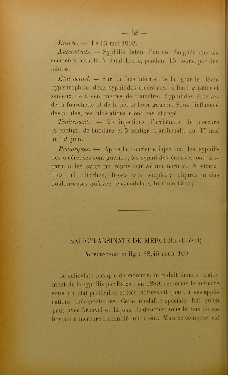 — - PJnb'ée. — I.e 13 mai 1902. Antécédents. — Syphilis dalant d’un an. Soignée pour les accidents actuels, à Saint-Louis, pendant 15 Jours, par des pilules. Etat actuel. — Sur la face interne ide la grande lèvre hypertrophiée, deux syphilides ulcéreuses, à fond grisâtre et sanieux, de 2 centimètres de diamètre. Syphilides érosives de la fourchette et de la petite lèvre gauche. Sous l’influence des pilules, ces ulcérations n’ont pas changé. Traitement. — 25 injections d’arrhénate de mercure (2 centigr. de biiodure- et 6 centigr. d’arrhénal), du 17 mai au 12 juin. Remarques. — Après la douzième injection, les syphili- des ulcéreuses sont ^guéries ; les syphilides érosives ont dis- paru, et les lèvres ont repris leur volume normal. Ni stoma- tites, ni diarrhée, fesses très souples ; piqûres moins douloureuses qu’avec le cacodylate, formule Brocq. SALICYLARSINATE DE MERCURE (Enésol) Pourcentage en Hg : 38,46 pour 100 Le salicylate basique de mercure, introduit dans le traite- ment de la syphilis par Balzer, en 1889, renferme le mercure sous un état particulier et très intéressant quant à ses appli- cations thérapeutiques. Celte modalité spéciale fait qu’on peut avec Granval et Lajoux, le désigner sous le nom de sa- licylale à mercure dissimulé ou latent. Mais ce composé est