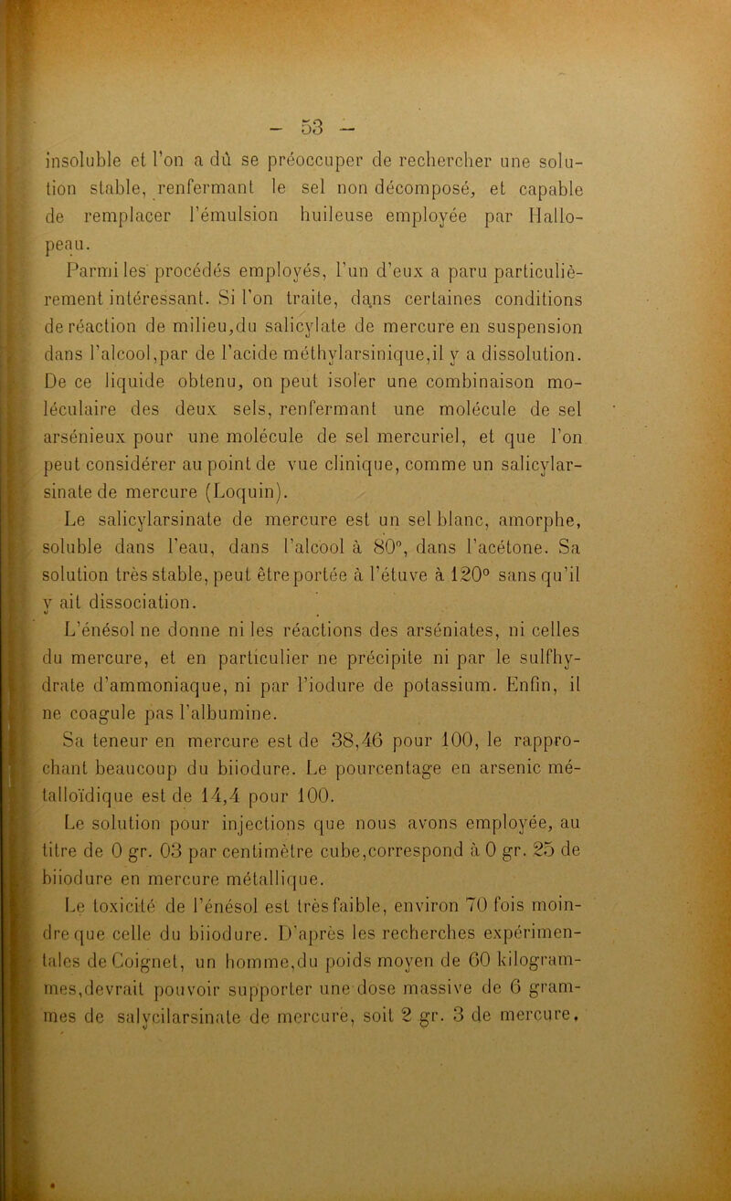 insoluble et l’on a dû se préoccuper de rechercher une solu- tion stable, renfermant le sel non décomposé, et capable de remplacer l’émulsion huileuse employée par Hallo- peau. Parmi les'procédés employés, l’un d’eux a paru particuliè- rement intéressant. Si l’on traite, dans certaines conditions de réaction de milieu,du salicylate de mercure en suspension dans l’alcool,par de l’acide méthylarsinique,il y a dissolution. De ce liquide obtenu, on peut isoler une combinaison mo- léculaire des deux sels, renfermant une molécule de sel arsénieux pour une molécule de sel mercuriel, et que l’on peut considérer au point de vue clinique, comme un salicylar- sinatede mercure (Loquin). Le salicylarsinate de mercure est un sel blanc, amorphe, soluble dans l’eau, dans l’alcool à 80”, dans l’acétone. Sa solution très stable, peut être portée à l’étuve à 120° sans qu’il V ait dissociation. U ^ L’énésol ne donne ni les réactions des arséniates, ni celles du mercure, et en particulier ne précipite ni par le sulfhy- drate d’ammoniaque, ni par l’iodure de potassium. Enfin, il ne coagule pas l’albumine. Sa teneur en mercure est de 38,46 pour 100, le rappro- chant beaucoup du biiodure. Le pourcentage en arsenic mé- lalloïdique est de 14,4 pour 100. I.e solution pour injections que nous avons employée, au titre de 0 gr. 03 par centimètre cube,correspond à 0 gr. 25 de biiodure en mercure métallique. Le toxicité de l’énésol est très faible, environ 70 fois moin- dre f[ue celle du biiodure. D’après les recherches expérimen- tales deCoignet, un homme,du poids moyen de 60 kilogram- mes,devrait pouvoir supporter une dose massive de 6 gram- mes de salycilarsinate de mercurë, soit 2 gr. 3 de mercure.