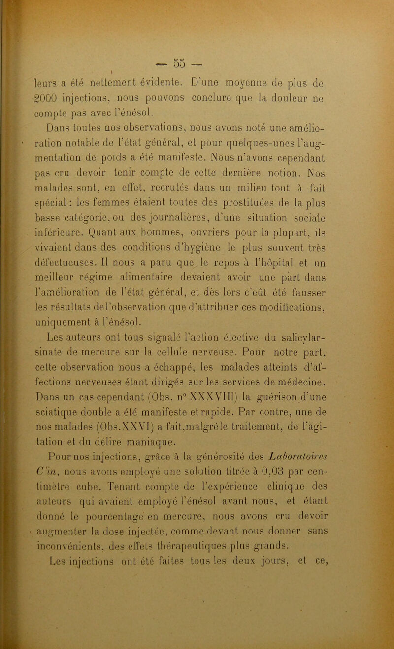 leurs a été nettement évidente. D’une moyenne de plus de 2000 injections, nous pouvons conclure que la douleur ne compte pas avec l’énésol. Dans toutes nos observations, nous avons noté une amélio- ration notable de l’état général, et pour quelques-unes l’aug- mentation de poids a été manifeste. Nous n’avons cependant pas cru devoir tenir compte de cette dernière notion. Nos malades sont, en effet, recrutés dans un milieu tout à fait spécial : les femmes étaient toutes des prostituées de la plus basse catégorie, ou des journalières, d’une situation sociale inférieure. Quant aux hommes, ouvriers pour la plupart, ils vivaient dans des conditions d’hygiène le plus souvent très défectueuses. 11 nous a paru que le repos à l’hôpital et un meilleur régime alimentaire devaient avoir une part dans l’amélioration de l’état général, et dès lors c’eût été fausser les résultats del’observation que d’attribuer ces modifications, uniquement à l’énésol. Les auteurs ont tous signalé faction élective du salicylar- sinate de mercure sur la cellule nerveuse. Pour notre part, cette observation nous a échappé, les malades atteints d’af- fections nerveuses étant dirigés sur les services de médecine. Dans un cas cependant (Obs. n° XXKVlll) la guérison d’une sciatique double a été manifeste et rapide. Par contre, une de nos malades (Obs.XXVI) a fait,malgréle traitement, de l’agi- tation et du délire maniaque. Pour nos injections, grâce à la générosité des Laboratoires Cm, nous avons employé une solution titrée à 0,03 par cen- timètre cube. Tenant compte de l’expérience clinique des auteurs qui avaient employé l’énésol avant nous, et étant donné le pourcentage' en mercure, nous avons cru devoir ' augmenter la dose injectée, comme devant nous donner sans inconvénients, des eiïets thérapeutiques plus grands. Les injections ont été faites tous les deux jours, et ce,