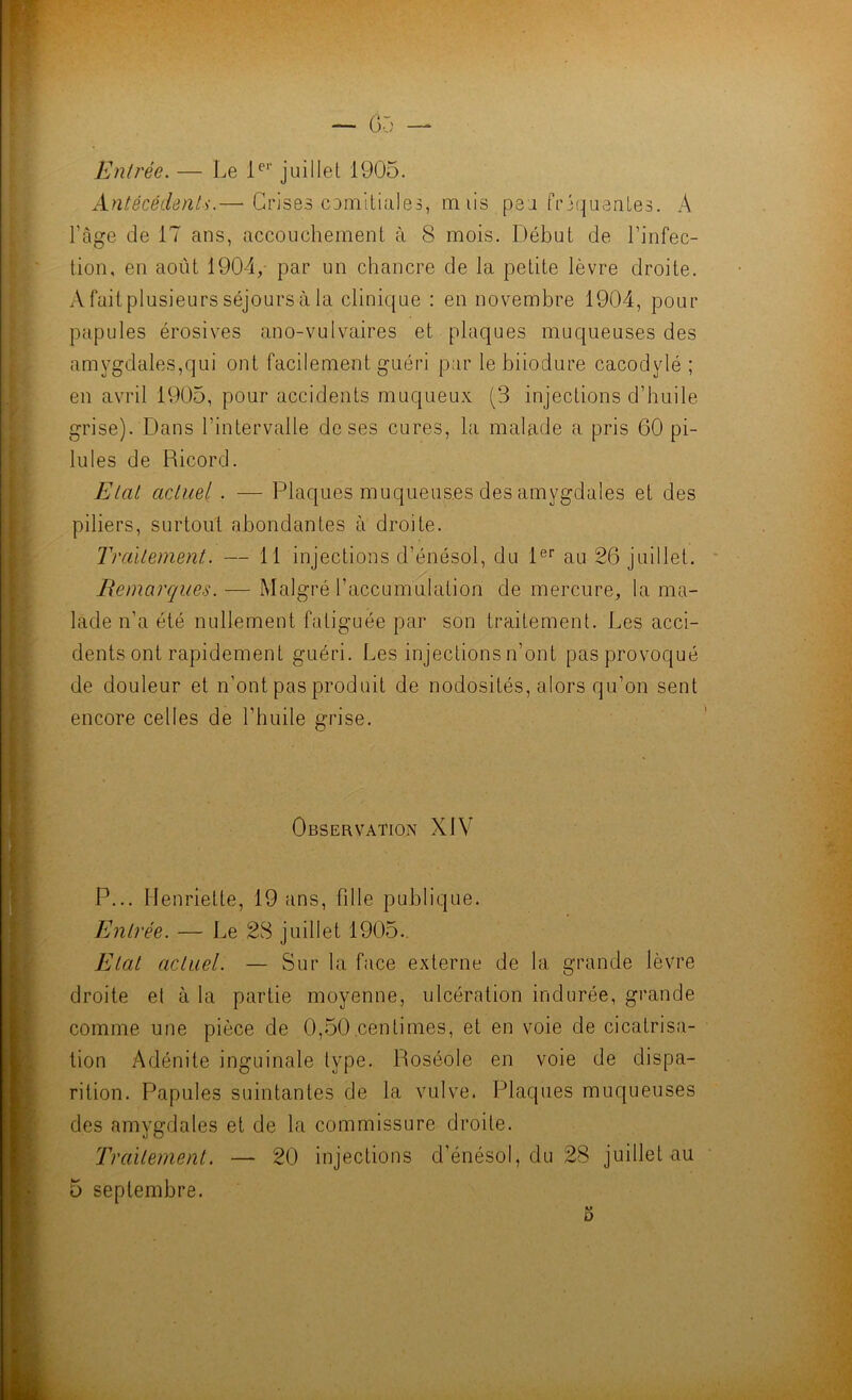 Entrée. — Le 1^’’ juillet 1905. Antécédent';.— Crises cumlliales, miis peu frjcjuenles. A l’âge de 17 ans, accouchement à 8 mois. Début de l’infec- tion, en août 1904/ par un chancre de la petite lèvre droite. A fait plusieurs séjours à la clinique : en novembre 1904, pour papules érosives ano-vulvaires et plaques muqueuses des amygdales,qui ont facilement guéri par le biiodure cacodylé ; en avril 1905, pour accidents muqueux (3 injections d’huile grise). Dans l’intervalle de ses cures, la malade a pris 60 pi- lules de Ricord. Etat actuel. — Plaques muqueus.es des amygdales et des piliers, surtout abondantes à droite. Traitement. — 11 injections d’énésol, du 1®'' au 26 juillet. Remarques. — Malgré l’accumulation de mercure, la ma- lade n’a été nullement fatiguée par son traitement. Les acci- dents ont rapidement guéri. Les injections n’ont pas provoqué de douleur et n’ont pas produit de nodosités, alors qu’on sent encore celles de l’huile grise. Observation XIV P... Henriette, 19 ans, fille publique. Entrée. — Le 28 juillet 1905., Etal actuel. — Sur la face externe de la grande lèvre droite et à la partie moyenne, ulcération indurée, grande comme une pièce de 0,50.centimes, et en voie de cicatrisa- tion Adénite inguinale type. Roséole en voie de dispa- rition. Papules suintantes de la vulve. Plaques muqueuses des amygdales et de la commissure droite. Traitement. — 20 injections d’énésol, du 28 juillet au 5 septembre. 5