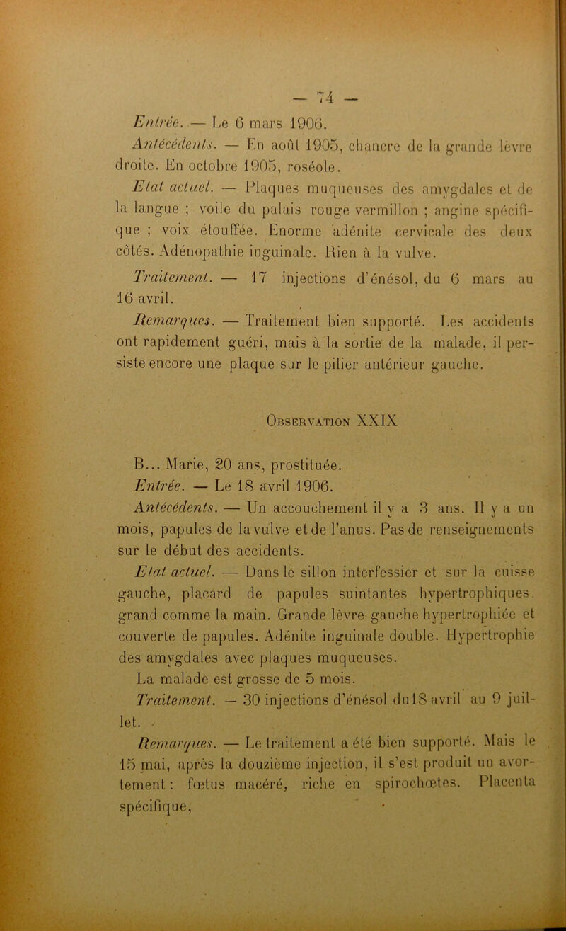 Antécédents. — En aoûl 1905, chancre de la grande lèv're droite. En octobre 1905, roséole. l^tat actuel. — Iliaques muqueuses des amygdales et do la langue ; voile du palais rouge vermillon ; angine spécifi- que ; voix étouffée. Enorme adénite cervicale des deux côtés. Adénopathie inguinale. Rien à la vulve. Traitement. — 17 injections d’énésol, du G mars au 16 avril. / Remarques. — Traitement bien supporté. Les accidents ont rapidement guéri, mais à la sortie de la malade, il per- siste encore une plaque sur le pilier antérieur gauche. Observation XXIX B... Marie, 20 ans, prostituée. Entrée. — Le 18 avril 1906. Antécédents. — Un accouchement il y a 3 ans. H y a un mois, papules de la vulve et de l’anus. Pas de renseignements sur le début des accidents. Etat actuel. — Dans le sillon interfessier et sur la cuisse gauche, placard de papules suintantes hypertrophiques, grand comme la main. Grande lèvre gauche hypertrophiée et couverte de papules. Adénite inguinale double. Hypertrophie des amygdales avec plaques muqueuses. La malade est grosse de 5 mois. Traitement. — 30 injections d’énésol dulS avril au 9 juil- let. . Remarques. — Le traitement a été bien supporté. Mais le 15 mai, après la douzième injection, il s’est produit un avor- tement : fœtus macéré, riche en spirochœtes. Placenta spécifique.