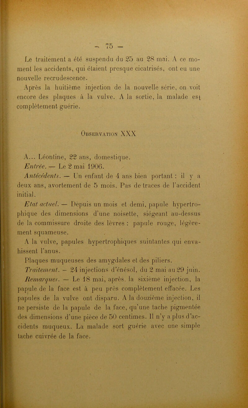 ment les accidents, qui étaient presque cicatrisés, ont eu une nouvelle recrudescence. Après la huitième injection de la nouvelle série, on voit encore des plaques à la vulve. A la sortie, la malade est complètement guérie. ^ y. Observation XXX A... Léontine, 22 ans, domestique. Entrée. ^ Le 2 mai 1906. Antécédents. — Un enfant de 4 ans bien portant : il y a deux ans, avortement de 5 mois. Pas de traces de l’accident initial. Etat actuel. — Depuis un mois et demi, papule hypertro- phique des dimensions d’une noisette, siégeant au-dessus de la commissure droite des lèvres : papule rouge, légère- ment squameuse. la vulve, papules hypertrophiques suintantes qui enva- hissent l’anus. Plaques muqueuses des amygdales et des piliers. Traitement. — 24 injections d’énésol, du 2 mai au 29 juin. Remarques. — Le 18 mai, après, la sixième injection, la papule de la face est à peu près complètement effacée. Les papules de la vulve ont disparu. A la douzième injection, il ne persiste de la papule de la face, qu’une tache pigmentée des dimensions d’une pièce de 50 centimes. Il n’y a plus d ac- cidents muqueux. La malade sort guérie avec une simple tache cuivrée de la face.