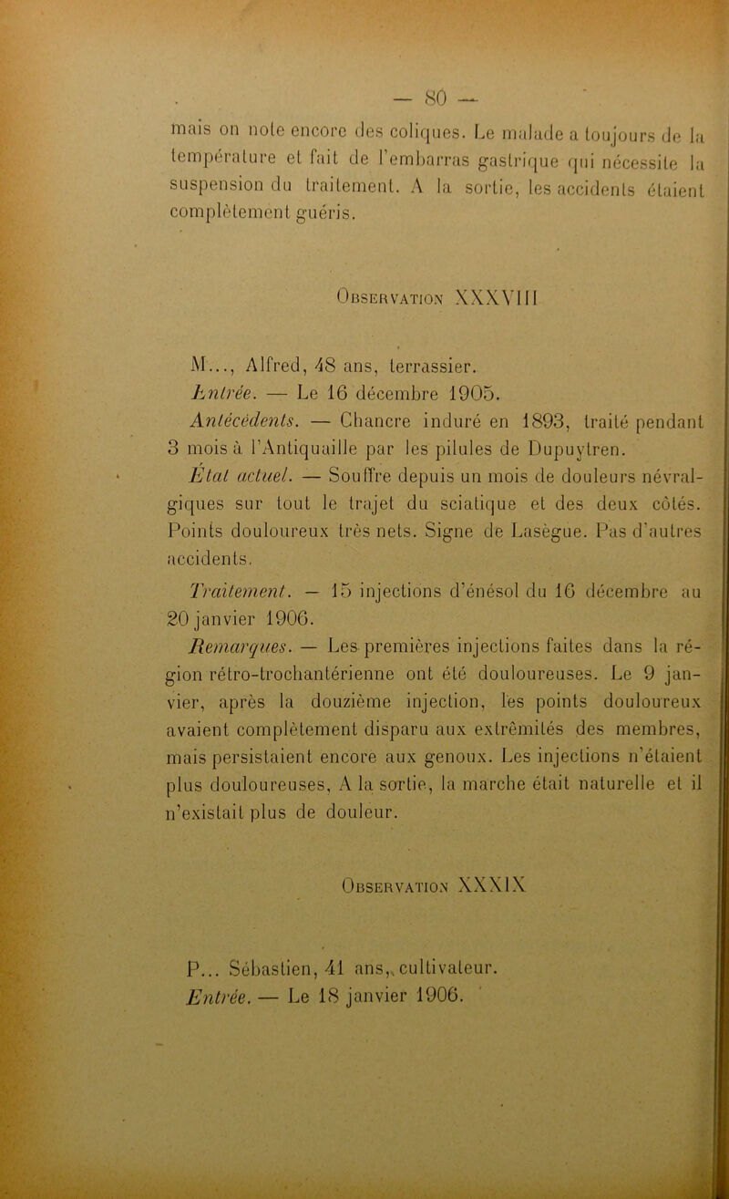 mais on noie encore des coliques. Le malade a toujours de la température et fait de l’embarras gastrique qui nécessite l;i suspension du traitement. A la sortie, tes accidents étaient complètement guéris. Observation XXXVI11 M..., Alfred, A8 ans, terrassier. I Entrée. — Le 16 décembre 1905. Antécédents. — Chancre induré en 1893, traité pendant 3 mois à l’Antiquaille par les pilules de Dupuytren. r Etat actuel. — Souffre depuis un mois de douleurs névral- giques sur tout le trajet du sciatique et des deux côtés. Points douloureux très nets. Signe de Lasègue. Pas d’autres accidents. Traitement. — 15 injections d’énésol du 16 décembre au 20 janvier 1906. Remarques. — Les-premières injections faites dans la ré- gion rétro-trochantérienne ont été douloureuses. Le 9 jan- vier, après la douzième injection, les points douloureux avaient complètement disparu aux extrémités des membres, mais persistaient encore aux genoux. Les injections n’étaient plus douloureuses, A la sortie, la marche était naturelle et il n’existait plus de douleur. Observation XXXIX P... Sébastien, 41 ans,,cultivateur. Entrée. — Le 18 janvier 1906.