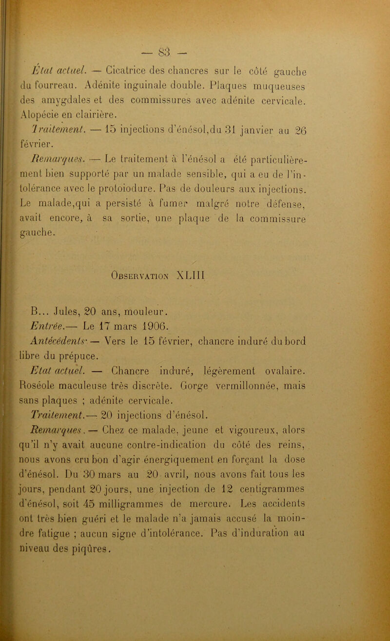 Étal actuel. — Cicatrice des chancres sur le côté gauclie du fourreau. Adénite inguinale double. Plaques muqueuses des amygdales et des commissures avec adénite cervicale. Alopécie en clairière. traitement. — 15 injections d’énésol,du 31 janvier au 26 février. Remarques. — Le traitement à l'énésol a été particulière- ment bien supporté par un malade sensible, qui a eu de l’in- tolérance avec le protoiodure. Pas de douleurs aux injections. Le malade,qui a persisté à fumer malgré notre défense, avait encore, à sa sortie, une plaque de la commissure gauche. Observation XLIII B... Jules, 20 ans, mouleur. Entrée.— Le 17 mars 1906. Antécédents'— Vers le 15 février, chancre induré du bord libre du prépuce. Etat actuel. — Chancre induré, légèrement ovalaire. Roséole maculeuse très discrète. Gorge verrnillonnée, mais sans plaques ; adénite cervicale. Trciitement.—20 injections d’énésol. Remarques.— Chez ce malade, jeune et vigoureux, alors qu’il n’y avait aucune contre-indication du côté des reins, nous avons cru bon d’agir énergiquement ,en forçant la dose d’énésol. Du 30 mars au 20 avril, nous avons fait tous les jours, pendant 20 jours, une injection de 12 centigrammes d’énésol, soit 45 milligrammes de mercure. Les accidents ont très bien guéri et le malade n’a jamais accusé la moin- dre fatigue ; aucun signe d’intolérance. Pas d’induration au niveau des piqûres.