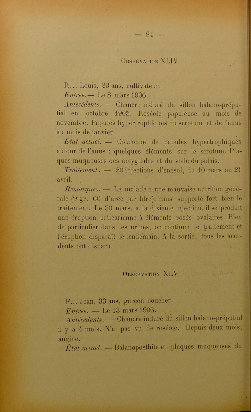 Observation XIJV R... Louis, 23 anS;, cullivaleur. Entrée.— Le 8 mars 1906. . Antécédents. — Chancre induré du sillon balano-prépu- tial en octobre 1905. Roséole papuleuse au mois de novembre. Papules hypertrophiques du scrotum et de l’anus au mois de janvier. Etat actuel. — Couronne de papules hypertrophiques autour de l'anus : quelques éléments sur le scrotum. Pla- ques muqueuses des amygdales et du voile du palais. Traitement. — 20injections d’énésol, du 10 mars au 21 avril. Remarques. — Le malade a une mauvaise nutrition géné- rale (9 gr. 60 d’urée par litre), mais supporle fort bien le traitement. Le 30 mars, à la dixième injection, il se produit une éruption urticarienne à éléments rosés ovalaires. Rien | de particulier dans les urines, on' continue le traitement et ï l’éruption disparaît le lendemain.. A la sortie, tous les acci- | dents ont disparu. • | !! l Observation XLV . ,| fj I ;i F... Jean, 33 ans, garçon boucher. ^ Entrée. — Le 13 mars 1906. ^ Antécédents. — Chancre induré du sillon balano-préputial il y a 4 mois. N’a pas vu de roséole. Depuis deux mois, angine. État actuel. — Balanoposthite et plaques muqueuses du