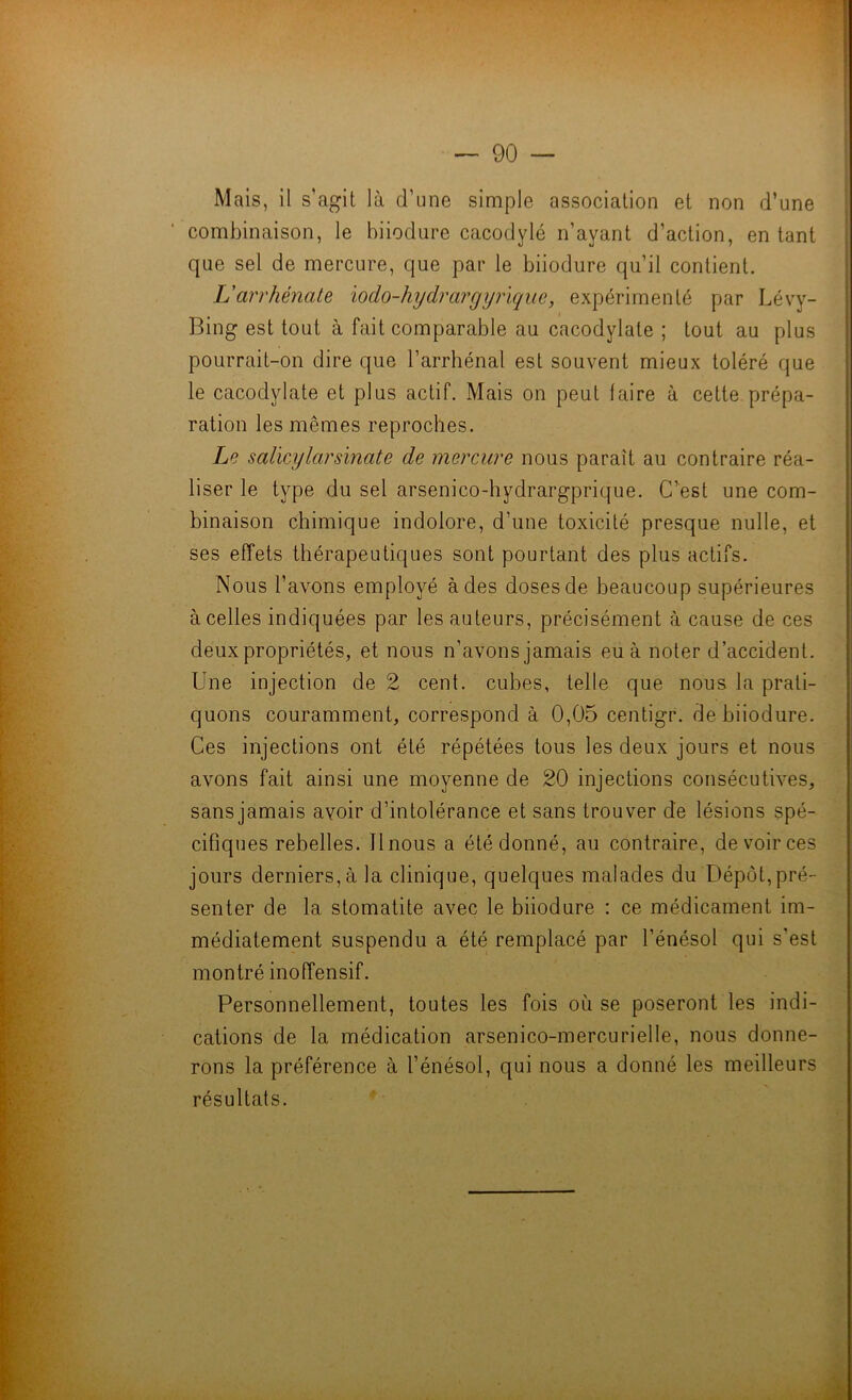 Mais, il s’agit là d’une simple association et non d’une combinaison, le biiodure cacodylé n’ayant d’action, en tant que sel de mercure, que par le biiodure qu’il contient. Larrhénate lodo-hydrargyrïque, expérimenté par Lévy- Bing est tout à fait comparable au cacodylate ; tout au plus pourrait-on dire que l’arrhénal est souvent mieux toléré que le cacodylate et plus actif. Mais on peut faire à cette prépa- ration les mêmes reproches. Le salïcylarsinate de mercure nous paraît au contraire réa- liser le type du sel arsenico-hydrargprique. C’est une com- binaison chimique indolore, d’une toxicité presque nulle, et ses effets thérapeutiques sont pourtant des plus actifs. Nous l’avons employé à des doses de beaucoup supérieures à celles indiquées par les auteurs, précisément à cause de ces deux propriétés, et nous n’avons jamais eu à noter d’accident. Une injection de 2 cent, cubes, telle que nous la prati- quons couramment, correspond à 0,05 centigr. de biiodure. Ces injections ont été répétées tous les deux jours et nous avons fait ainsi une moyenne de 20 injections consécutives, sans jamais avoir d’intolérance et sans trouver de lésions spé- cifiques rebelles. Il nous a été donné, au contraire, de voir ces jours derniers, à la clinique, quelques malades du Dépôt,pré- senter de la stomatite avec le biiodure : ce médicament im- médiatement suspendu a été remplacé par l’énésol qui s’est montré inoffensif. Personnellement, toutes les fois où se poseront les indi- cations de la médication arsenico-mercurielle, nous donne- rons la préférence à l’énésol, qui nous a donné les meilleurs résultats.